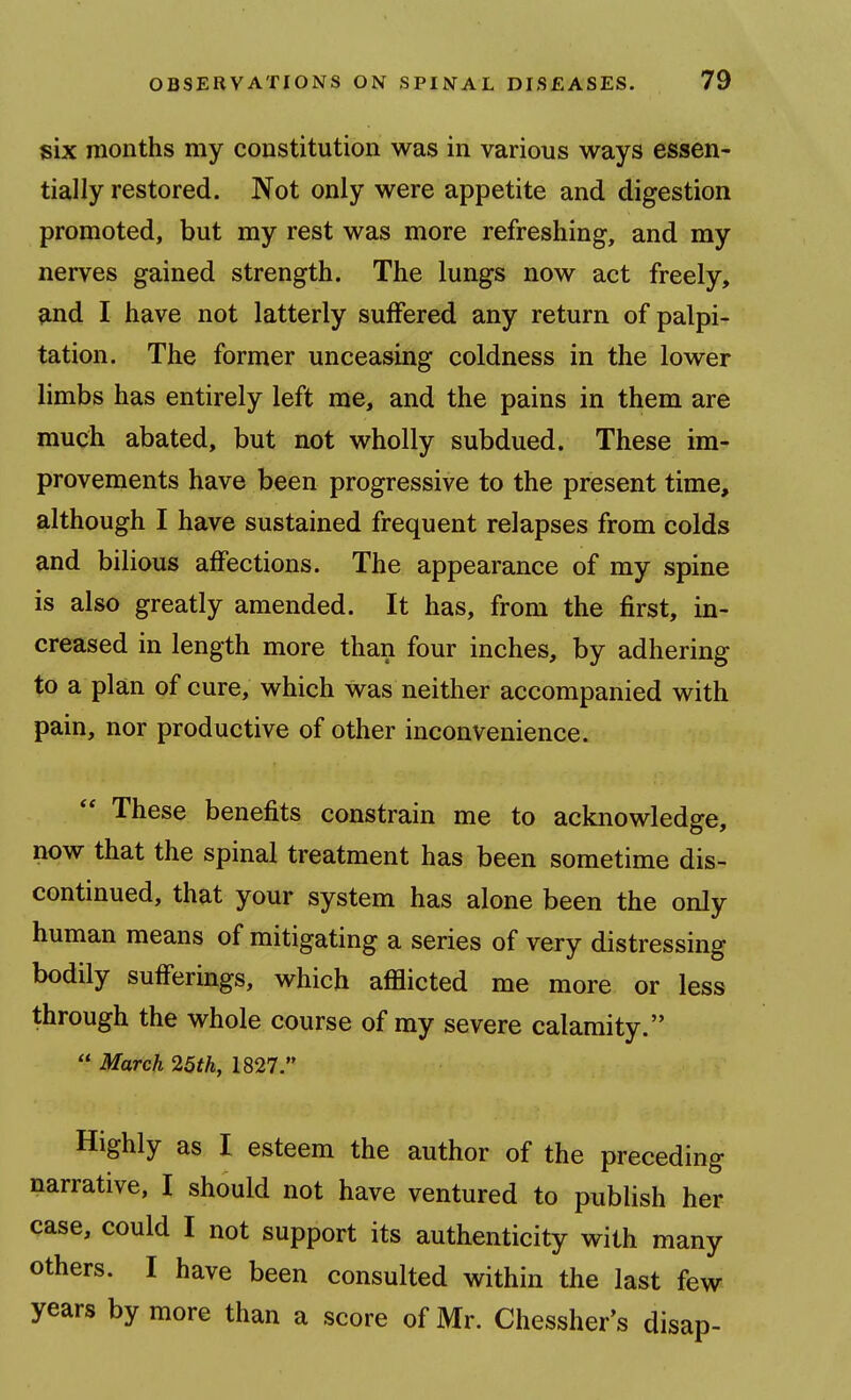 six months my constitution was in various ways essen- tially restored. Not only were appetite and digestion promoted, but my rest was more refreshing, and my nerves gained strength. The lungs now act freely, ?ind I have not latterly suffered any return of palpi- tation. The former unceasing coldness in the lower limbs has entirely left me, and the pains in them are much abated, but not wholly subdued. These im- provements have been progressive to the present time, although I have sustained frequent relapses from colds and bilious affections. The appearance of my spine is also greatly amended. It has, from the first, in- creased in length more than four inches, by adhering to a plan of cure, which was neither accompanied with pain, nor productive of other inconvenience. These benefits constrain me to acknowledge, now that the spinal treatment has been sometime dis- continued, that your system has alone been the only human means of mitigating a series of very distressing bodily sufferings, which afflicted me more or less through the whole course of my severe calamity.  March 25th, 1827. Highly as I esteem the author of the preceding narrative, I should not have ventured to publish her case, could I not support its authenticity with many others. I have been consulted within the last few years by more than a score of Mr. Chessher's disap-