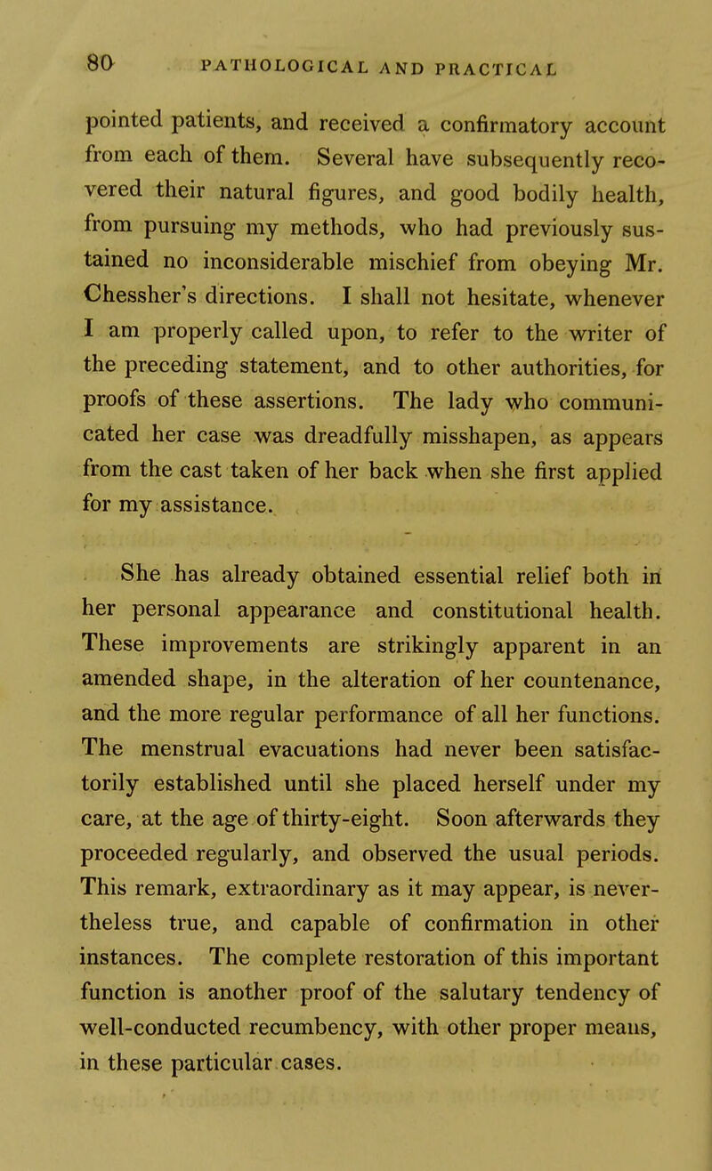 8a pointed patients, and received a confirmatory account from each of them. Several have subsequently reco- vered their natural figures, and good bodily health, from pursuing my methods, who had previously sus- tained no inconsiderable mischief from obeying Mr. Chessher's directions. I shall not hesitate, v^henever I am properly called upon, to refer to the writer of the preceding statement, and to other authorities, for proofs of these assertions. The lady who communi- cated her case was dreadfully misshapen, as appears from the cast taken of her back when she first applied for my assistance. She has already obtained essential relief both in her personal appearance and constitutional health. These improvements are strikingly apparent in an amended shape, in the alteration of her countenance, and the more regular performance of all her functions. The menstrual evacuations had never been satisfac- torily established until she placed herself under my care, at the age of thirty-eight. Soon afterwards they proceeded regularly, and observed the usual periods. This remark, extraordinary as it may appear, is never- theless true, and capable of confirmation in other instances. The complete restoration of this important function is another proof of the salutary tendency of well-conducted recumbency, with other proper means, in these particular cases.