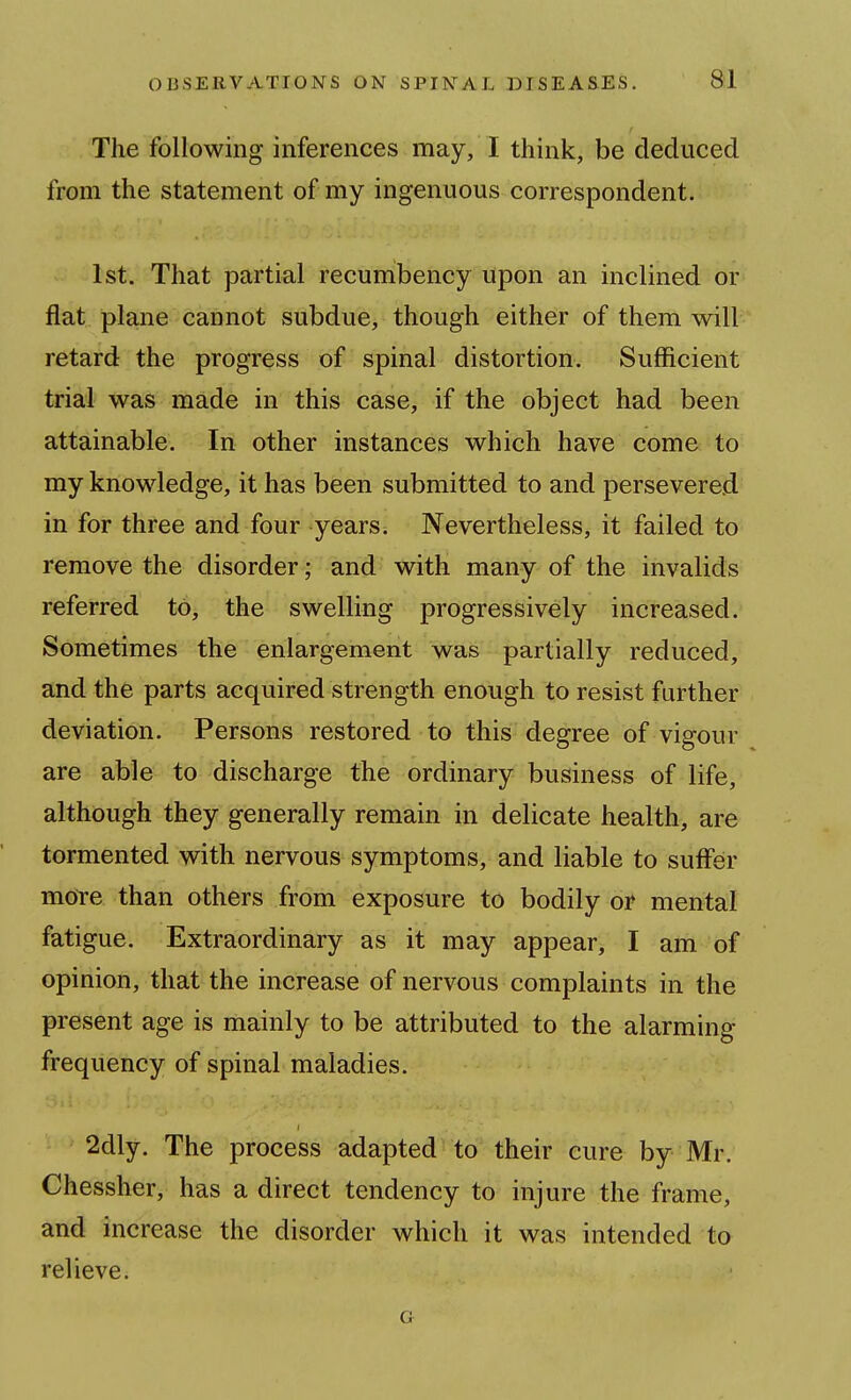 The following inferences may, I think, be deduced from the statement of my ingenuous correspondent. 1st. That partial recumbency upon an inclined or flat plane cannot subdue, though either of them will retard the progress of spinal distortion. Sufficient trial was made in this case, if the object had been attainable. In other instances which have come to my knowledge, it has been submitted to and persevered, in for three and four yearsi Nevertheless, it failed to remove the disorder; and with many of the invalids referred to, the swelling progressively increased. Sometimes the enlargement was partially reduced, and the parts acquired strength enough to resist further deviation. Persons restored to this degree of vigour are able to discharge the ordinary business of life, although they generally remain in delicate health, are tormented with nervous symptoms, and liable to suffer mofe than others from exposure to bodily or mental fatigue. Extraordinary as it may appear, I am of opinion, that the increase of nervous complaints in the present age is mainly to be attributed to the alarming frequency of spinal maladies. 2dly. The process adapted to their cure by Mr. Chessher, has a direct tendency to injure the frame, and increase the disorder which it was intended to relieve. G