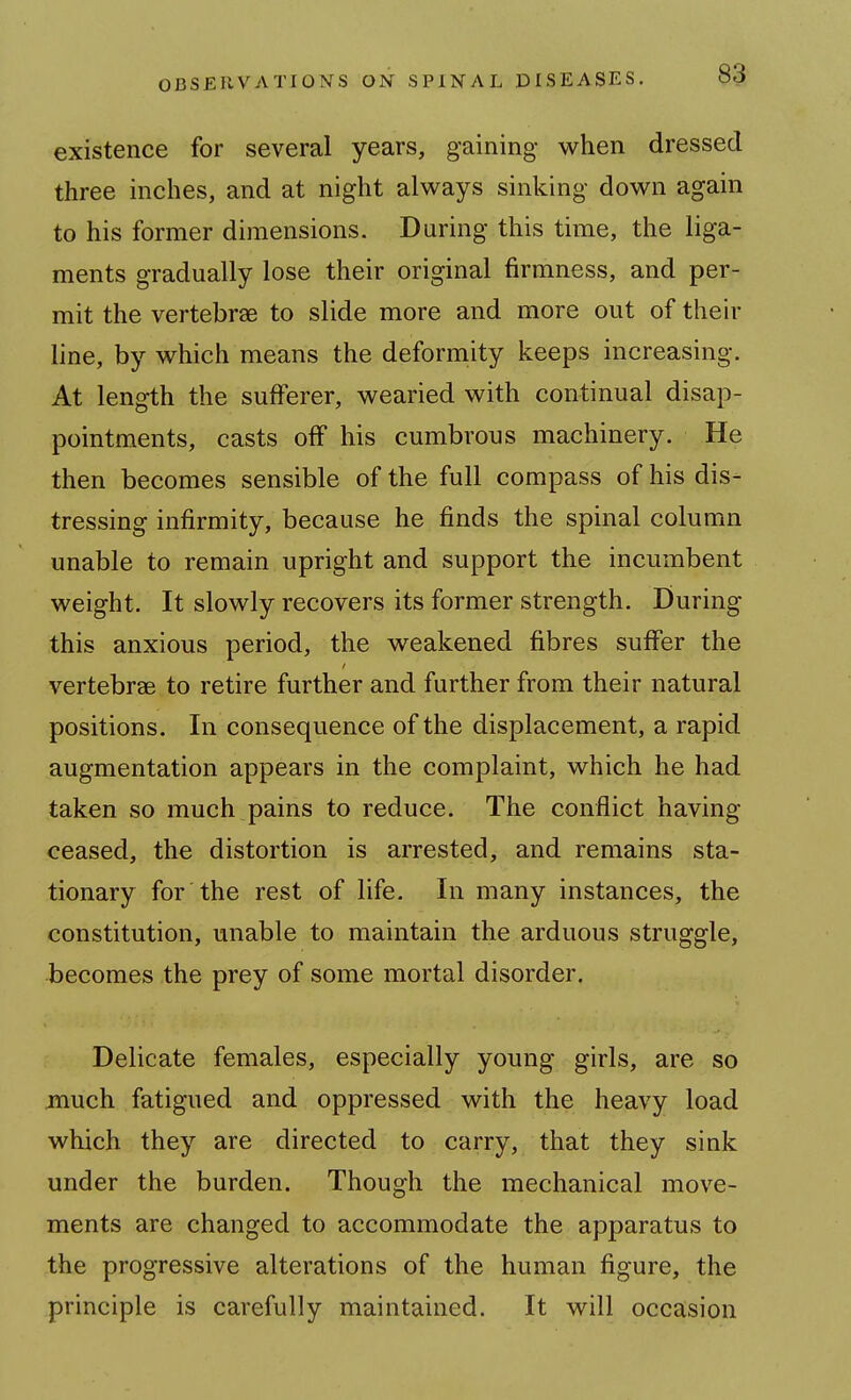 existence for several years, gaining when dressed three inches, and at night always sinking down again to his former dimensions. During this time, the liga- ments gradually lose their original firmness, and per- mit the vertebrae to slide more and more out of their line, by which means the deformity keeps increasing. At length the sufferer, wearied with continual disap- pointments, casts off his cumbrous machinery. He then becomes sensible of the full compass of his dis- tressing infirmity, because he finds the spinal column unable to remain upright and support the incumbent weight. It slowly recovers its former strength. During this anxious period, the weakened fibres suffer the vertebrae to retire further and further from their natural positions. In consequence of the displacement, a rapid augmentation appears in the complaint, which he had taken so much pains to reduce. The conflict having ceased, the distortion is arrested, and remains sta- tionary for the rest of life. In many instances, the constitution, unable to maintain the arduous struggle, becomes the prey of some mortal disorder. Delicate females, especially young girls, are so much fatigued and oppressed with the heavy load which they are directed to carry, that they sink under the burden. Though the mechanical move- ments are changed to accommodate the apparatus to the progressive alterations of the human figure, the principle is carefully maintained. It will occasion