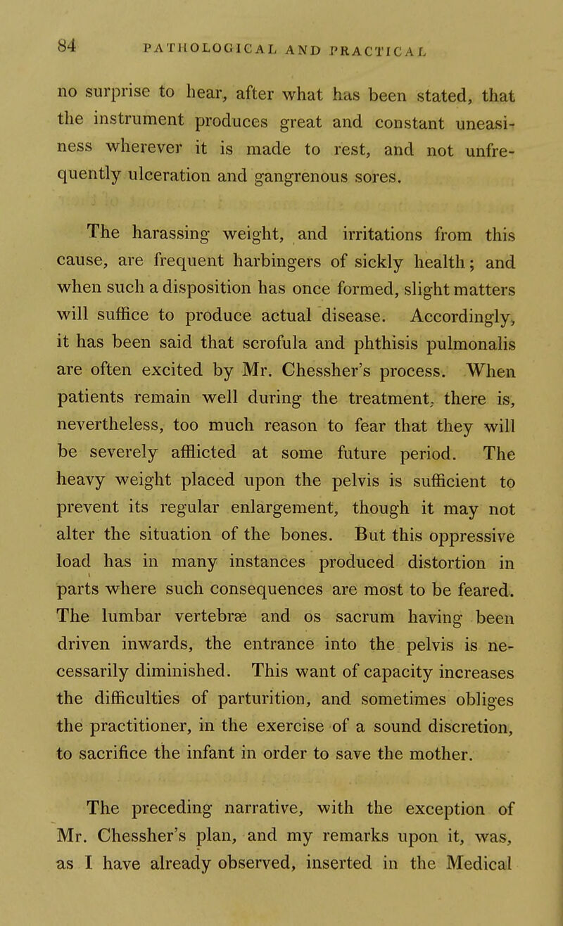 no surprise to hear, after what has been stated, that the instrument produces great and constant uneasi^ ness wherever it is made to rest, and not unfre- quently ulceration and gangrenous sores. The harassing weight, and irritations from this cause, are frequent harbingers of sickly health; and when such a disposition has once formed, slight matters will suffice to produce actual disease. Accordingly, it has been said that scrofula and phthisis pulmonalis are often excited by Mr. Chessher's process. When patients remain well during the treatment, there is, nevertheless, too much reason to fear that they will be severely afflicted at some future period. The heavy weight placed upon the pelvis is sufficient to prevent its regular enlargement, though it may not alter the situation of the bones. But this oppressive load has in many instances produced distortion in parts where such consequences are most to be feared. The lumbar vertebrae and os sacrum having been driven inwards, the entrance into the pelvis is ne- cessarily diminished. This want of capacity increases the difficulties of parturition, and sometimes obliges the practitioner, in the exercise of a sound discretion, to sacrifice the infant in order to save the mother. The preceding narrative, with the exception of Mr. Chessher's plan, and my remarks upon it, was, as I have already observed, inserted in the Medical