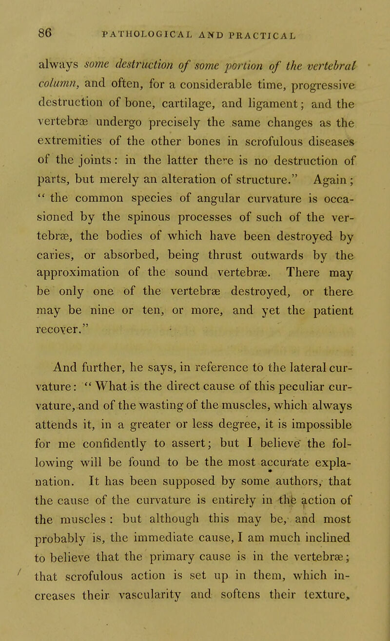 always some destruction of some portion of the vertebral column, and often, for a considerable time, progressive destruction of bone, cartilage, and ligament; and the vertebrae undergo precisely the same changes as the extremities of the other bones in scrofulous diseases of the joints: in the latter there is no destruction of parts, but merely an alteration of structure. Again;  the common species of angular curvature is occa- sioned by the spinous processes of such of the ver- tebrae, the bodies of which have been destroyed by caries, or absorbed, being thrust outwards by the approximation of the sound vertebrae. There may be only one of the vertebrae destroyed, or there may be nine or ten, or more, and yet the patient recoyer. And further, he says, in reference to the lateral cur- vature :  What is the direct cause of this peculiar cur- vature,and of the wasting of the muscles, which always attends it, in a greater or less degree, it is impossible for me confidently to assert; but I believe the fol- lowing will be found to be the most accurate expla- nation. It has been supposed by some authors, that the cause of the curvature is entirely in the action of the muscles : but although this may be,- and most probably is, the immediate cause, I am much inclined to believe that the primary cause is in the vertebrae; that scrofulous action is set up in them, which in- creases their vascularity and softens their texture.