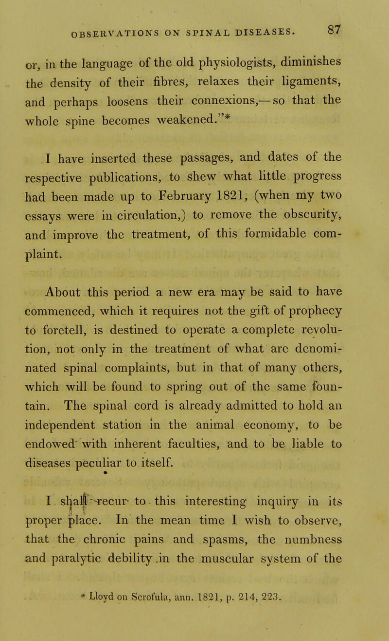 or, in the language of the old physiologists, diminishes the density of their fibres, relaxes their ligaments, and perhaps loosens their connexions,—so that the whole spine becomes weakened.* I have inserted these passages, and dates of the respective publications, to shew what little progress had been made up to February 1821, (when my two essays were in circulation,) to remove the obscurity, and improve the treatment, of this formidable com- plaint. About this period a new era may be said to have commenced, which it requires not the gift of prophecy to foretell, is destined to operate a complete revolu- tion, not only in the treatment of what are denomi- nated spinal complaints, but in that of many others, which will be found to spring out of the same foun- tain. The spinal cord is already admitted to hold an independent station in the animal economy, to be endowed' with inherent faculties, and to be liable to diseases peculiar to itself. I sl|aL|~-Tecur to this interesting inquiry in its proper jplace. In the mean time I wish to observe, that the chronic pains and spasms, the numbness and paralytic debility ,in the muscular system of the * Lloyd on Scrofula, ami. 1821, p. 214, 223.