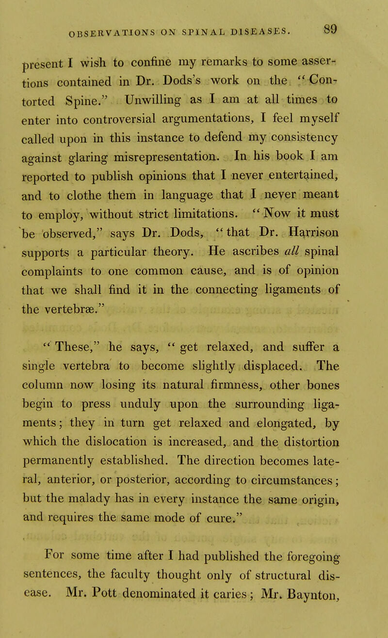 present I wish to confine my remarks to some asser- tions contained in Dr. Dods's work on the  Con- torted Spine. Unwilling as I am at all times to enter into controversial argumentations, I feel myself called upon in this instance to defend my consistency against glaring misrepresentation. In his book I am reported to publish opinions that I never entertained, and to clothe them in language that I never meant to employ, without strict limitations. Now it must be observed, says Dr. Dods, that Dr. Harrison supports a particular theory. He ascribes all spinal complaints to one common cause, and is of opinion that we shall find it in the connecting ligaments of the vertebrae.  These, he says,  get relaxed, and suffer a single vertebra to become slightly displaced. The column now losing its natural firmness, other bones begin to press unduly upon the surrounding liga- ments ; they in turn get relaxed and elongated, by which the dislocation is increased, and the distortion permanently established. The direction becomes late- ral, anterior, or posterior, according to circumstances; but the malady has in every instance the same origin, and requires the same mode of cure. For some time after I had published the foregoing sentences, the faculty thought only of structural dis- ease. Mr. Pott denominated it caries ; Mr. Baynton,