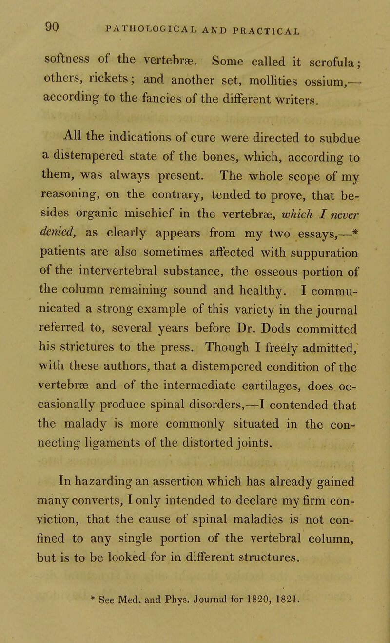 softness of the vertebrae. Some called it scrofula; others, rickets; and another set, mollities ossium,— according to the fancies of the different writers. All the indications of cure were directed to subdue a distempered state of the bones, which, according to them, was always present. The whole scope of my reasoning, on the contrary, tended to prove, that be- sides organic mischief in the vertebrae, which I never denied, as clearly appears from my two essays,—* patients are also sometimes affected with suppuration of the intervertebral substance, the osseous portion of the column remaining sound and healthy. I commu- nicated a strong example of this variety in the journal referred to, several years before Dr. Dods committed his strictures to the press. Though I freely admitted, with these authors, that a distempered condition of the vertebrae and of the intermediate cartilages, does oc- casionally produce spinal disorders,—I contended that the malady is more commonly situated in the con- necting ligaments of the distorted joints. In hazarding an assertion which has already gained many converts, I only intended to declare my firm con- viction, that the cause of spinal maladies is not con- fined to any single portion of the vertebral column, but is to be looked for in different structures. * See Med. and Phys. Journal for 1820, 1821.