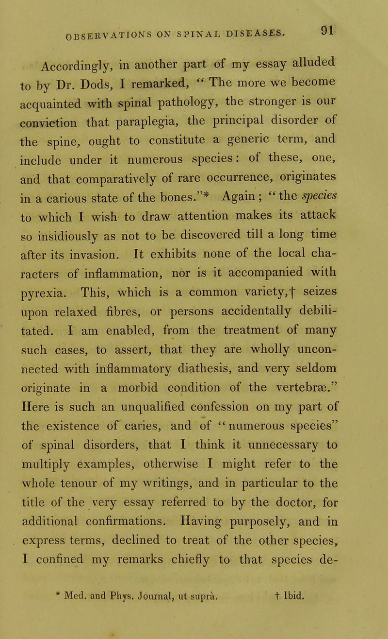 Accordingly, in another part of my essay alluded to by Dr. Dods, I remarked, The more we become acquainted with spinal pathology, the stronger is our conviction that paraplegia, the principal disorder of the spine, ought to constitute a generic term, and include under it numerous species: of these, one, and that comparatively of rare occurrence, originates in a carious state of the bones.* Again ; the species to which I wish to draw attention makes its attack so insidiously as not to be discovered till a long time after its invasion. It exhibits none of the local cha- racters of inflammation, nor is it accompanied with pyrexia. This, which is a common variety,! seizes upon relaxed fibres, or persons accidentally debili- tated. I am enabled, from the treatment of many such cases, to assert, that they are wholly uncon- nected with inflammatory diathesis, and very seldom originate in a morbid condition of the vertebrae. Here is such an unqualified confession on my part of the existence of caries, and of  numerous species of spinal disorders, that I think it unnecessary to multiply examples, otherwise I might refer to the whole tenour of my writings, and in particular to the title of the very essay referred to by the doctor, for additional confirmations. Having purposely, and in express terms, declined to treat of the other species, I confined my remarks chiefly to that species de-