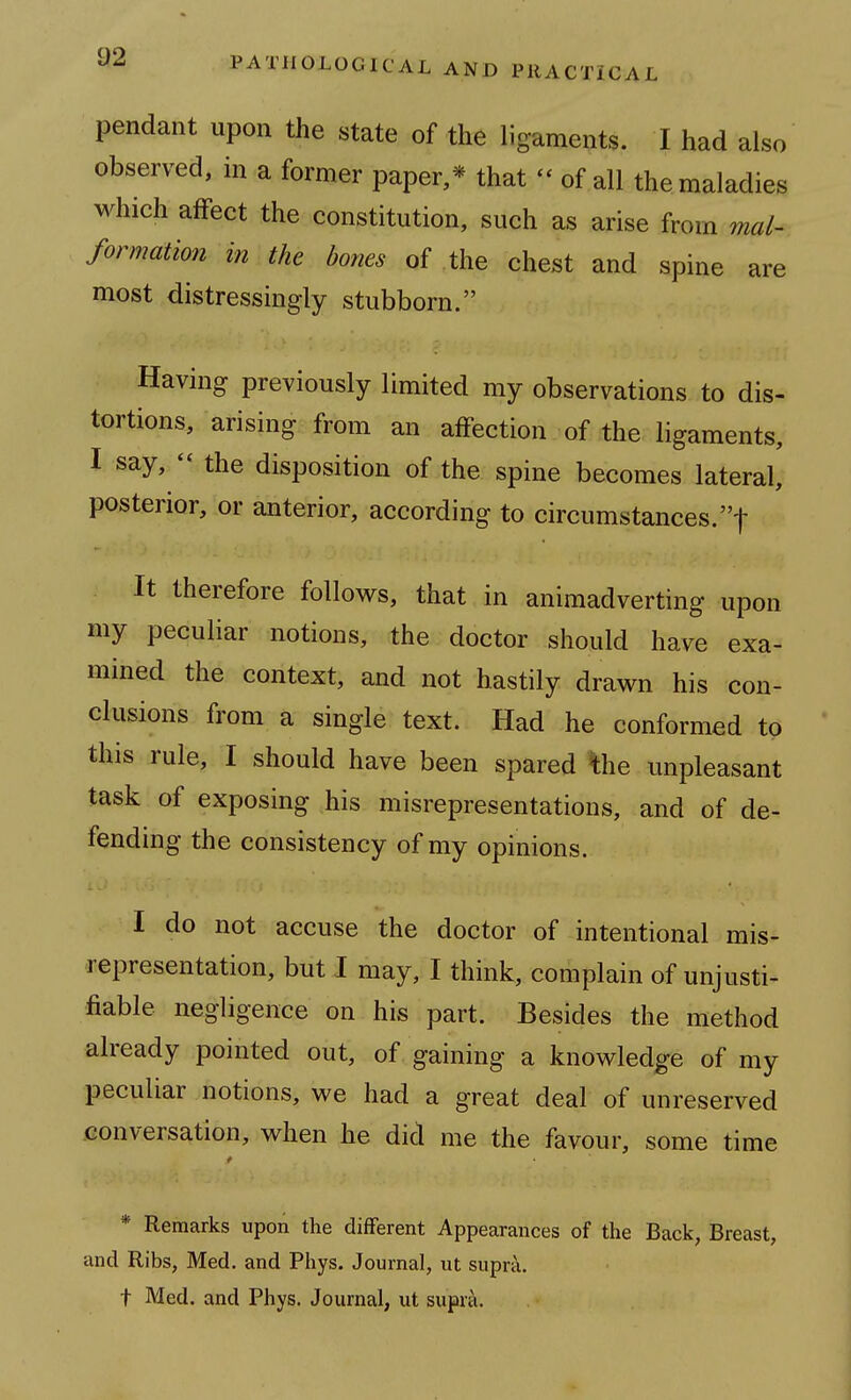 pendant upon the state of the ligaments. I had also observed, in a former paper,* that - of all the maladies which affect the constitution, such as arise from mal- formation in the bones of the chest and spine are most distressingly stubborn. Having previously limited my observations to dis- tortions, arising from an affection of the ligaments, I say,  the disposition of the spine becomes lateral, posterior, or anterior, according to circumstances.! It therefore follows, that in animadverting upon my peculiar notions, the doctor should have exa- mined the context, and not hastily drawn his con- clusions from a single text. Had he conformed to this rule, I should have been spared ^he unpleasant task of exposing his misrepresentations, and of de- fending the consistency of my opinions. I do not accuse the doctor of intentional mis- representation, but I may, I think, complain of unjusti- fiable negligence on his part. Besides the method already pointed out, of gaining a knowledge of my peculiar notions, we had a great deal of unreserved conversation, when he did me the favour, some time * Remarks upon the different Appearances of the Back, Breast, and Ribs, Med. and Phys. Journal, ut supra, t Med. and Phys. Journal, ut supra.