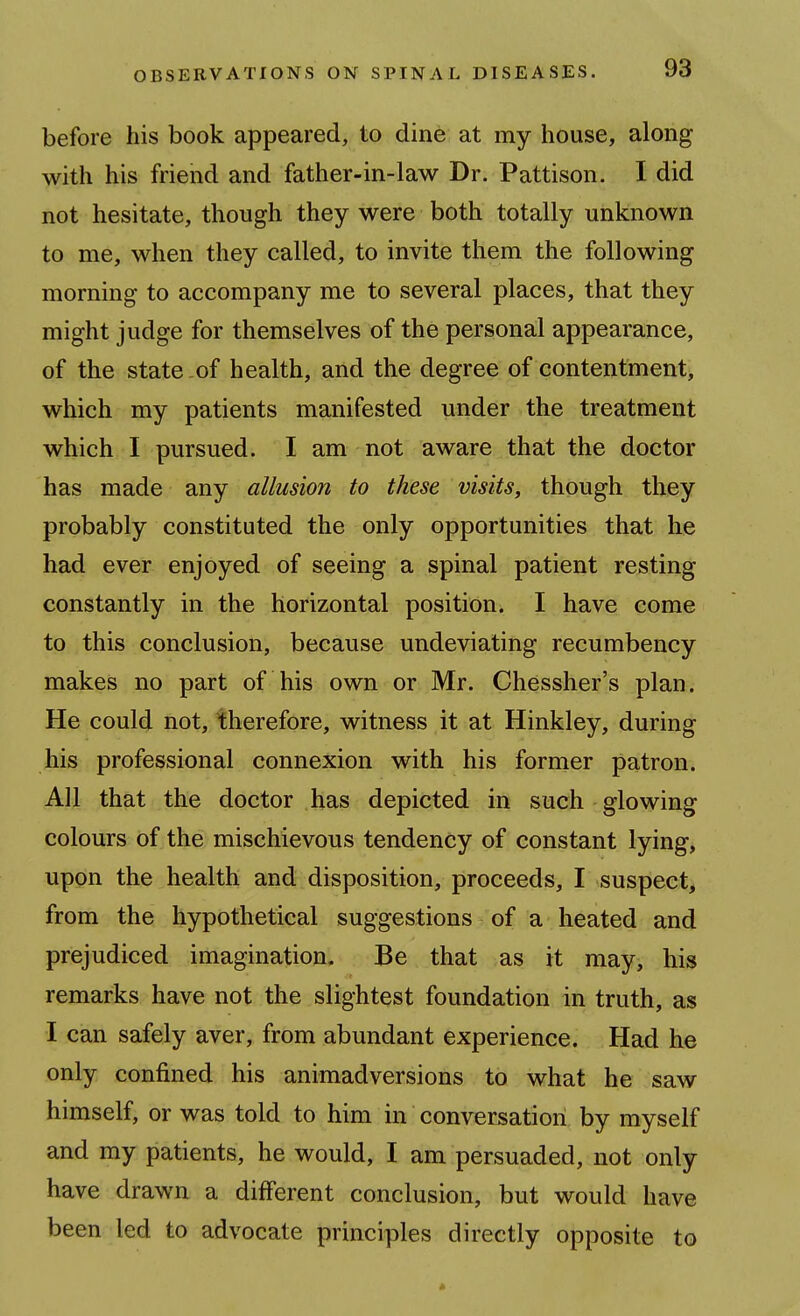 before his book appeared, to dine at my house, along with his friend and father-in-law Dr. Pattison. I did not hesitate, though they were both totally unknown to me, when they called, to invite them the following morning to accompany me to several places, that they might judge for themselves of the personal appearance, of the state-of health, and the degree of contentment, which my patients manifested under the treatment which I pursued. I am not aware that the doctor has made any allusion to these visits, though they probably constituted the only opportunities that he had ever enjoyed of seeing a spinal patient resting constantly in the horizontal position. I have come to this conclusion, because undeviating recumbency makes no part of his own or Mr. Chessher's plan. He could not, therefore, witness it at Hinkley, during his professional connexion with his former patron. All that the doctor has depicted in such glowing colours of the mischievous tendency of constant lying, upon the health and disposition, proceeds, I suspect, from the hypothetical suggestions of a heated and prejudiced imagination. Be that as it may, his remarks have not the slightest foundation in truth, as I can safely aver, from abundant experience. Had he only confined his animadversions to what he saw himself, or was told to him in conversation by myself and my patients, he would, I am persuaded, not only have drawn a different conclusion, but would have been led to advocate principles directly opposite to