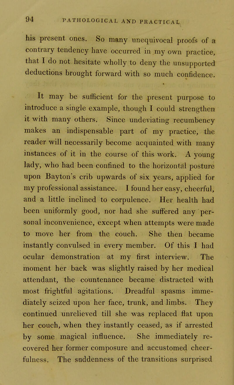 his present ones. So many unequivocal proofs of a contrary tendency have occurred in my own practice, that I do not hesitate wholly to deny the unsupported deductions brought forward with so much confidence. It may be sufficient for the present purpose to introduce a single example, though I could strengthen it with many others. Since undeviating recumbency makes an indispensable part of my practice, the reader will necessarily become acquainted with many instances of it in the course of this work. A young lady, who had been confined to the horizontal posture upon Bayton's crib upwards of six years, applied for my professional assistance. I found her easy, cheerful, and a little inclined to corpulence. Her health had been uniformly good, nor had she suffered any per- sonal inconvenience, except when attempts were made to move her from the couch. She then became instantly convulsed in every member. Of this I had ocular demonstration at my first interview. The moment her back was slightly raised by her medical attendant, the countenance became distracted with most frightful agitations. Dreadful spasms imme- diately seized upon her face, trunk, and limbs. They continued unrelieved till she was replaced flat upon her couch, when they instantly ceased, as if arrested by some magical influence. She immediately re- covered her former composure and accustomed cheer- fulness. The suddenness of the transitions surprised