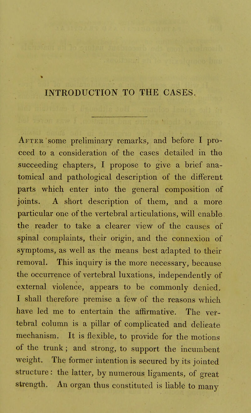 INTRODUCTION TO THE CASES. After, some preliminary remarks, and before I pro- ceed to a consideration of the cases detailed in the succeeding chapters, I propose to give a brief ana- tomical and pathological description of the different parts which enter into the general composition of joints. A short description of them, and a more particular one of the vertebral articulations, will enable the reader to take a clearer view of the causes of spinal complaints, their origin, and the connexion of symptoms, as well as the means best adapted to their removal. This inquiry is the more necessary, because the occurrence of vertebral luxations, independently of external violence, appears to be commonly denied. I shall therefore premise a few of the reasons which have led me to entertain the affirmative. The ver- tebral column is a pillar of complicated and delicate mechanism. It is flexible, to provide for the motions of the trunk; and strong, to support the incumbent weight. The former intention is secured by its jointed structure: the latter, by numerous ligaments, of great strength. An organ thus constituted is liable to many