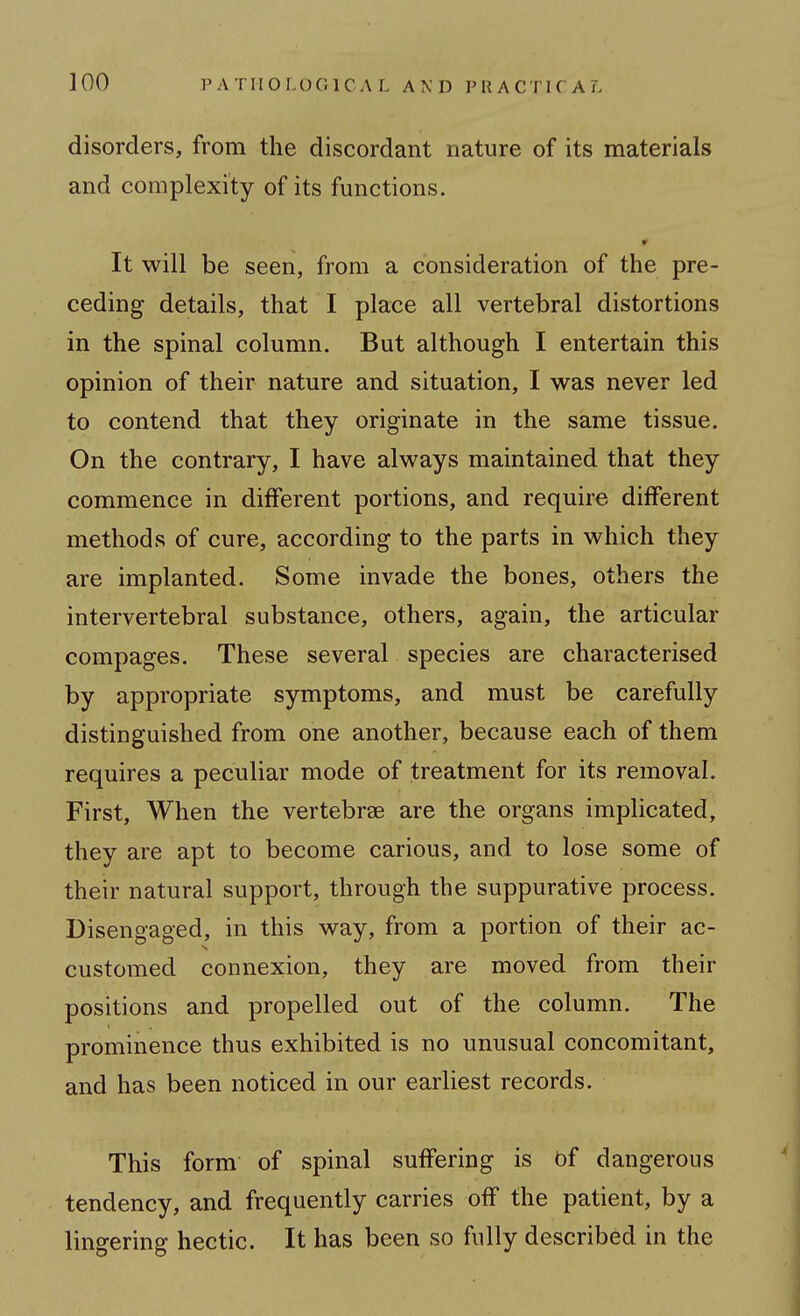 disorders, from the discordant nature of its materials and complexity of its functions. It will be seen, from a consideration of the pre- ceding details, that I place all vertebral distortions in the spinal column. But although I entertain this opinion of their nature and situation, I was never led to contend that they originate in the same tissue. On the contrary, I have always maintained that they commence in different portions, and require different methods of cure, according to the parts in which they are implanted. Some invade the bones, others the intervertebral substance, others, again, the articular compages. These several species are characterised by appropriate symptoms, and must be carefully distinguished from one another, because each of them requires a peculiar mode of treatment for its removal. First, When the vertebrae are the organs implicated, they are apt to become carious, and to lose some of their natural support, through the suppurative process. Disengaged, in this way, from a portion of their ac- customed connexion, they are moved from their positions and propelled out of the column. The prominence thus exhibited is no unusual concomitant, and has been noticed in our earliest records. This form of spinal suffering is bf dangerous tendency, and frequently carries off the patient, by a lingering hectic. It has been so fully described in the