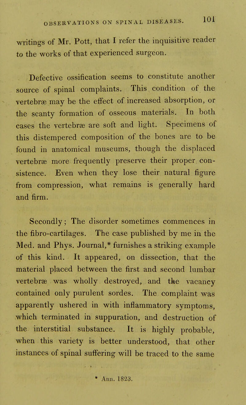 writings of Mr. Pott, that I refer the inquisitive reader to the works of that experienced surgeon. Defective ossification seems to constitute another source of spinal complaints. This condition of the vertebrae may be the effect of increased absorption, or the scanty formation of osseous materials. In both cases the vertebrae are soft and light. Specimens of this distempered composition of the bones are to be found in anatomical museums, though the displaced vertebrae more frequently preserve their proper con- sistence. Even when they lose their natural figure from compression, what remains is generally hard and firm. Secondly; The disorder sometimes commences in the fibro-cartilages. The case published by me in the Med. and Phys. Journal,* furnishes a striking example of this kind. It appeared, on dissection, that the material placed between the first and second lumbar vertebrae was wholly destroyed, and the vacancy contained only purulent sordes. The complaint was apparently ushered in with inflammatory symptoms, which terminated in suppuration, and destruction of the interstitial substance. It is highly probable, when this variety is better understood, that other instances of spinal suffering will be traced to the same • Ann. 1823.