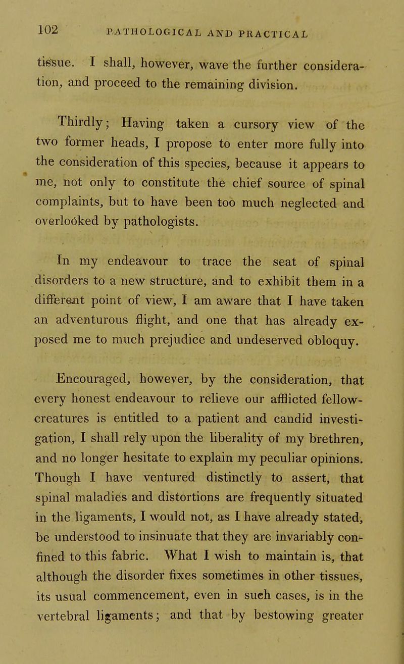 tig-sue. I shall, however, wave the further considera- tion, and proceed to the remaining division. Thirdly; Having taken a cursory view of the two former heads, I propose to enter more fully into the consideration of this species, because it appears to me, not only to constitute the chief source of spinal complaints, but to have been too much neglected and overlooked by pathologists. In my endeavour to trace the seat of spinal disorders to a new structure, and to exhibit them in a difFerejnt point of view, I am aware that I have taken an adventurous flight, and one that has already ex- posed me to much prejudice and undeserved obloquy. Encouraged, however, by the consideration, that every honest endeavour to relieve our afflicted fellow- creatures is entitled to a patient and candid investi- gation, I shall rely upon the liberality of my brethren, and no longer hesitate to explain my peculiar opinions. Though I have ventured distinctly to assert, that spinal maladies and distortions are frequently situated in the ligaments, I would not, as I have already stated, be understood to insinuate that they are invariably con- fined to this fabric. What I wish to maintain is, that although the disorder fixes sometimes in otlier tissues, its usual commencement, even in such cases, is in the vertebral ligaments; and that by bestowing greater
