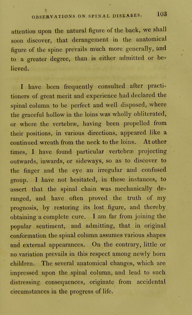 attention upon the natural figure of the back, we shall soon discover, that derangement in the anatomical figure of the spine prevails much more generally, and to a greater degree, than is either admitted or be^ lieved. I have been frequently consulted after practi- tioners of great merit and experience had declared the spinal column to be perfect and w^ell disposed, where the graceful hollow in the loins was wholly obliterated, or where the vertebrae, having been propelled from their positions, in various directions, appeared like a continued wreath from the neck to the loins. At other times, I have found particular vertebrae projecting outwards, inwards, or sideways, so as to discover to the finger and the eye an irregular and confused group. I have not hesitated, in these instances, to assert that the spinal chain was mechanically de- ranged, and have often proved the truth of my prognosis, by restoring its lost figure, and thereby obtaining a complete cure. I am far from joining the popular sentiment, and admitting, that in original conformation the spinal column assumes various shapes and external appearances. On the contrary, little or no variation prevails in this respect among newly born children. The several anatomical changes, which are impressed upon the spinal column, and lead to such distressing, consequences, originate from accidental circumstances in the progress of life.