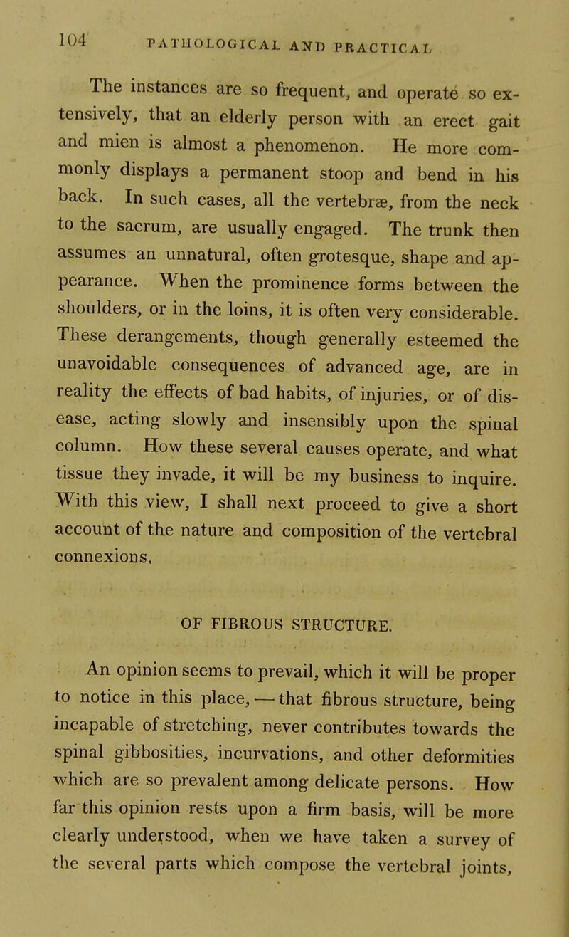 The instances are so frequent, and operate so ex- tensively, that an elderly person with an erect gait and mien is almost a phenomenon. He more com- monly displays a permanent stoop and bend in his back. In such cases, all the vertebrae, from the neck to the sacrum, are usually engaged. The trunk then assumes an unnatural, often grotesque, shape and ap- pearance. When the prominence forms between the shoulders, or in the loins, it is often very considerable. These derangements, though generally esteemed the unavoidable consequences of advanced age, are in reality the effects of bad habits, of injuries, or of dis- ease, acting slowly and insensibly upon the spinal column. How these several causes operate, and what tissue they invade, it will be my business to inquire. With this view, I shall next proceed to give a short account of the nature and composition of the vertebral connexions. OF FIBROUS STRUCTURE. An opinion seems to prevail, which it will be proper to notice in this place, —■ that fibrous structure, being incapable of stretching, never contributes towards the spinal gibbosities, incurvations, and other deformities which are so prevalent among delicate persons. How far this opinion rests upon a firm basis, will be more clearly understood, when we have taken a survey of the several parts which compose the vertebral joints,