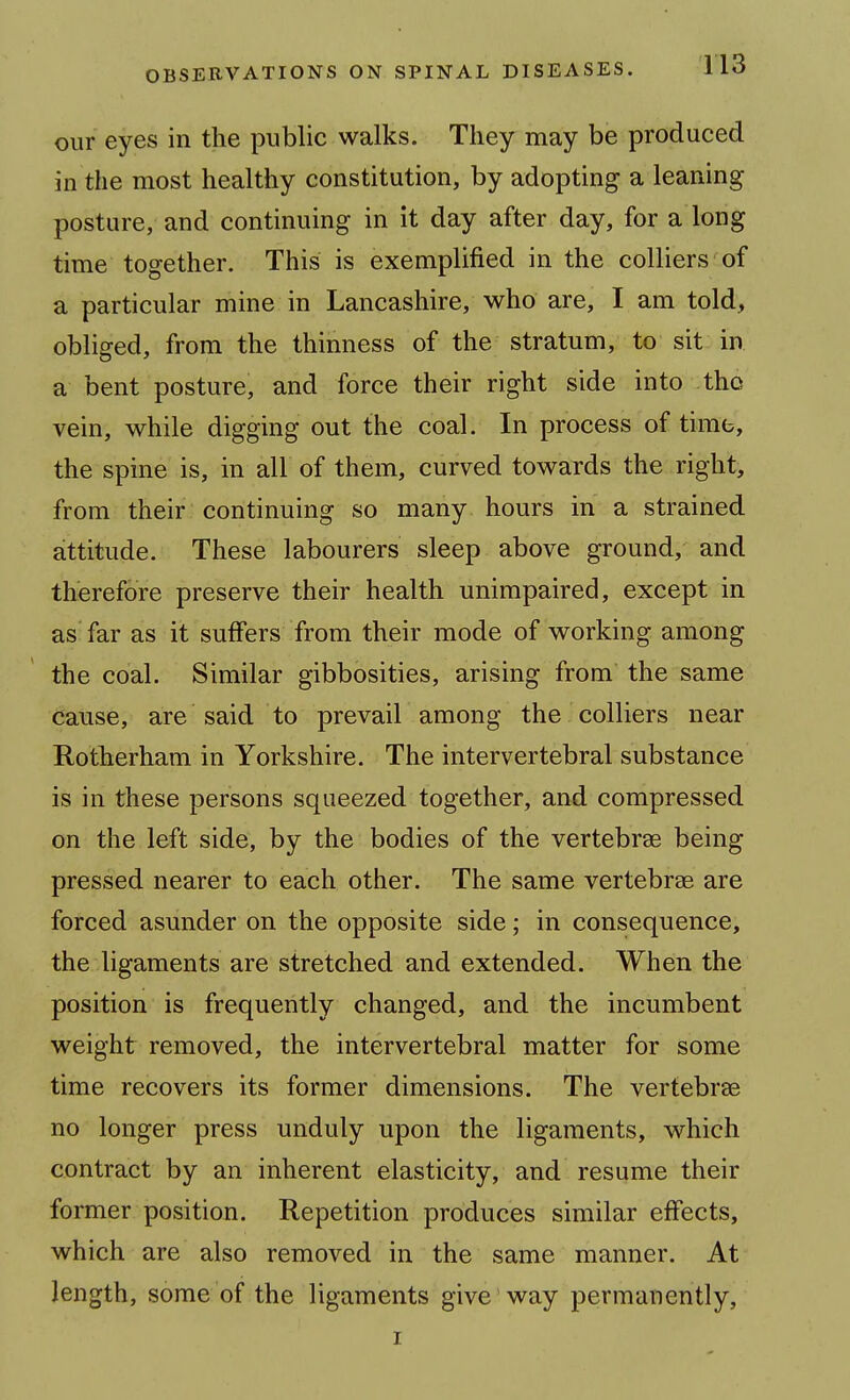 our eyes in the public walks. They may be produced in the most healthy constitution, by adopting a leaning posture, and continuing in it day after day, for a long time together. This is exemplified in the colliers of a particular mine in Lancashire, who are, I am told, obliged, from the thinness of the stratum, to sit in a bent posture, and force their right side into tho vein, while digging out the coal. In process of time, the spine is, in all of them, curved towards the right, from their continuing so many hours in a strained attitude. These labourers sleep above ground, and therefore preserve their health unimpaired, except in as' far as it suffers from their mode of working among the coal. Similar gibbosities, arising from the same cause, are said to prevail among the colliers near Rotherham in Yorkshire. The intervertebral substance is in these persons squeezed together, and compressed on the left side, by the bodies of the vertebrae being pressed nearer to each other. The same vertebrae are forced asunder on the opposite side; in consequence, the ligaments are stretched and extended. When the position is frequently changed, and the incumbent weight removed, the intervertebral matter for some time recovers its former dimensions. The vertebrae no longer press unduly upon the ligaments, which contract by an inherent elasticity, and resume their former position. Repetition produces similar effects, which are also removed in the same manner. At length, some of the ligaments give way permanently, I