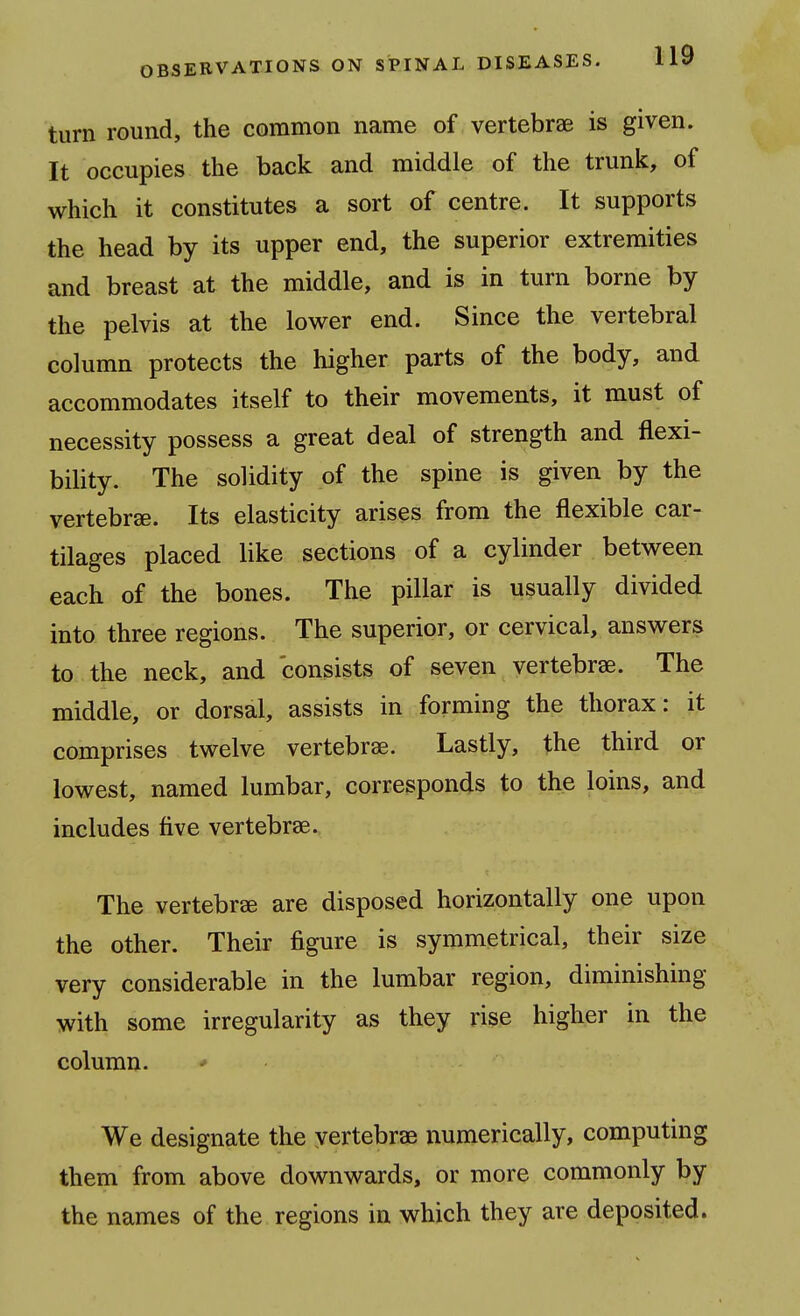 turn round, the common name of vertebrae is given. It occupies the back and middle of the trunk, of which it constitutes a sort of centre. It supports the head by its upper end, the superior extremities and breast at the middle, and is in turn borne by the pelvis at the lower end. Since the vertebral column protects the higher parts of the body, and accommodates itself to their movements, it must of necessity possess a great deal of strength and flexi- bility. The solidity of the spine is given by the vertebrae. Its elasticity arises from the flexible car- tilages placed like sections of a cylinder between each of the bones. The pillar is usually divided into three regions. The superior, or cervical, answers to the neck, and consists of seven vertebrae. The middle, or dorsal, assists in forming the thorax: it comprises twelve vertebrae. Lastly, the third or lowest, named lumbar, corresponds to the loins, and includes five vertebrae. The vertebrae are disposed horizontally one upon the other. Their figure is symmetrical, their size very considerable in the lumbar region, diminishing with some irregularity as they rise higher in the column. We designate the vertebrae numerically, computing them from above downwards, or more commonly by the names of the regions in which they are deposited.