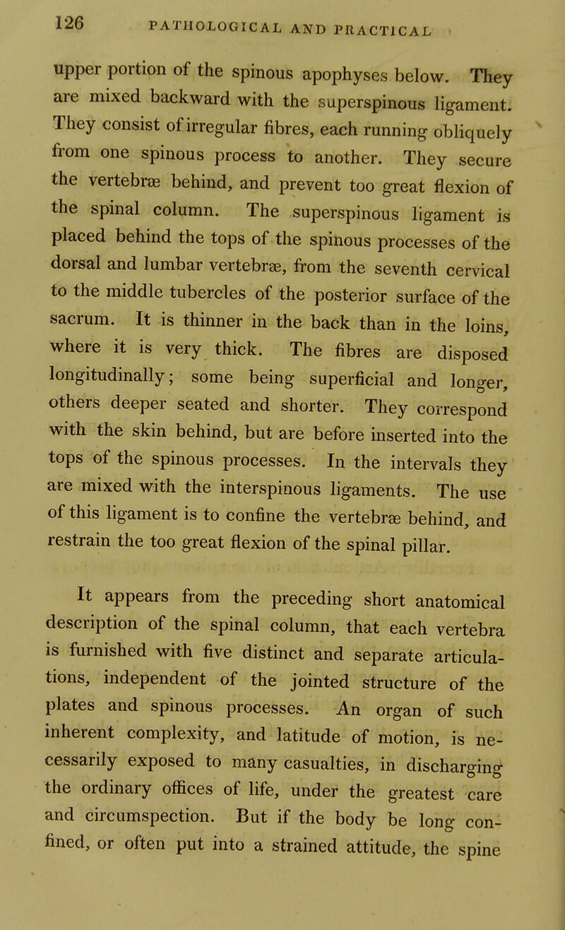 upper portion of the spinous apophyses below. They are mixed backward with the superspinous ligament. They consist of irregular fibres, each running obliquely from one spinous process to another. They secure the vertebrae behind, and prevent too great flexion of the spinal column. The superspinous ligament is placed behind the tops of the spinous processes of the dorsal and lumbar vertebrae, from the seventh cervical to the middle tubercles of the posterior surface of the sacrum. It is thinner in the back than in the loins, where it is very thick. The fibres are disposed longitudinally; some being superficial and longer, others deeper seated and shorter. They correspond with the skin behind, but are before inserted into the tops of the spinous processes. In the intervals they are mixed with the interspinous ligaments. The use of this ligament is to confine the vertebrae behind, and restrain the too great flexion of the spinal pillar. It appears from the preceding short anatomical description of the spinal column, that each vertebra is furnished with five distinct and separate articula- tions, independent of the jointed structure of the plates and spinous processes. An organ of such inherent complexity, and latitude of motion, is ne- cessarily exposed to many casualties, in discharging the ordinary ofiices of life, under the greatest care and circumspection. But if the body be long con- fined, or often put into a strained attitude, the spine