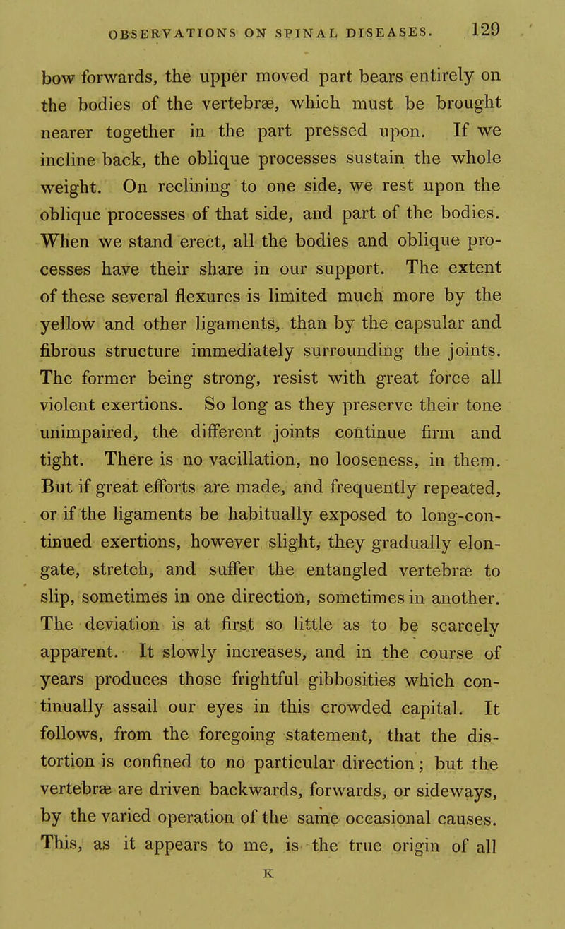 bow forwards, the upper moved part bears entirely on the bodies of the vertebrae, which must be brought nearer together in the part pressed upon. If we incline back, the oblique processes sustain the whole weight. On reclining to one side, we rest upon the oblique processes of that side, and part of the bodies. When we stand erect, all the bodies and oblique pro- cesses have their share in our support. The extent of these several flexures is limited much more by the yellow and other ligaments, than by the capsular and fibrous structure immediately surrounding the joints. The former being strong, resist with great force all violent exertions. So long as they preserve their tone unimpaired, the different joints continue firm and tight. There is no vacillation, no looseness, in them. But if great efforts are made, and frequently repeated, or if the ligaments be habitually exposed to long-con- tinued exertions, however slight, they gradually elon- gate, stretch, and suffer the entangled vertebrae to slip, sometimes in one direction, sometimes in another. The deviation is at first so little as to be scarcely apparent. It slowly increases, and in the course of years produces those frightful gibbosities which con- tinually assail our eyes in this crowded capital. It follows, from the foregoing statement, that the dis- tortion is confined to no particular direction; but the vertebrae are driven backwards, forwards, or sideways, by the varied operation of the same occasional causes. This, as it appears to me, is the true origin of all K