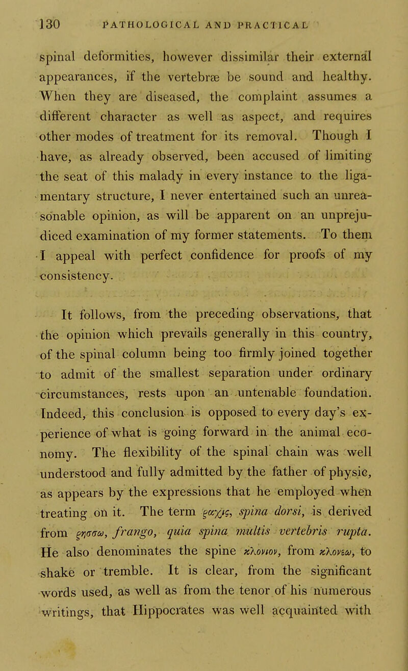 spinal deformities, however dissimilar their external appearances, if the vertebree be sound and healthy. When they are diseased, the complaint assumes a different character as well as aspect, and requires other modes of treatment for its removal. Though /I have, as already observed, been accused of limiting the seat of this malady in every instance to the liga- - mentary structure, I never entertained such an unrea- sonable opinion, as will be apparent on an unpreju- diced examination of my former statements. To them I appeal with perfect confidence for proofs of my consistency. It follows, from the preceding observations, that the opinion which prevails generally in this country, of the spinal column being too firmly joined together to admit of the smallest separation under ordinary circumstances, rests upon an untenable foundation. Indeed, this conclusion is opposed to every day's ej?- perience of what is jgoing forward in the animal eco- nomy. The flexibility of the spinal chain was well understood and fully admitted by the father of physic, as appears by the expressions that he employed when treating on it. The term ^axi'?' spina dorsi, is derived from ^riGGu, frango, quia spina, multis vertebris rupta. He also denominates the spine xXov/ov, ivom xXovsu, to shake or tremble. It is clear, from the significant -words used, as well as from the tenor of his numerous writings, that Hippocrates was well acquainted with