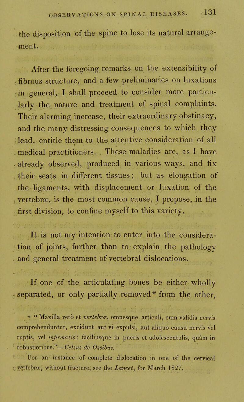 . the disposition of the spine to lose its natural arrange- ment. After the foregoing remarks on the extensibility of fibrous structure, and a few preliminaries on luxations in general, I shall proceed to consider more particu- ,-larly the nature and treatment of spinal complaints. Their alarming increase, their extraordinary obstinacy, and the many distressing consequences to which they - lead, entitle them to the attentive consideration of all medical practitioners. These maladies are, as I have ' already observed, produced in various ways, and fix . their seats in different tissues; but as elongation of . the ligaments, with displacement or luxation of the , vertebrae, is the most common cause, I propose, in the fil-st division, to confine myself to this variety. It is not mv intention to enter into the considera- tion of joints, further than to explain the pathology and general treatment of vertebral dislocations. If one of the articulating bones be either wholly separated, or only partially removed* from the other, *  Maxilla ver6 et vertebrcB, omnesque articuli, cum validis nervis comprehenduntur, excidunt ant vi expulsi, aut aliquo causu nervis vel ruptis, vel infirmatis: faciliusque in pueris et adolescentulis, qu^m in ' robustioribus.-— Celsus de Ossibus. For an instance of complete dislocation in one of the cervical (.Kertebree, withoyt fracture, see the Lancet, for March 1827.