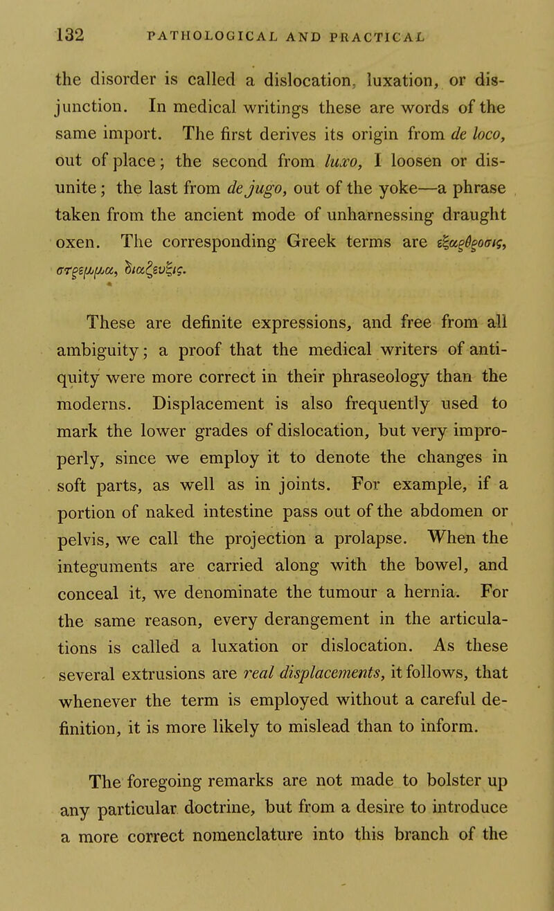 the disorder is called a dislocation, luxation, or dis- junction. In medical writings these are words of the same import. The first derives its origin from de loco, out of place; the second from /WcTO, I loosen or dis- unite ; the last from dejugo, out of the yoke—a phrase taken from the ancient mode of unharnessing draught oxen. The corresponding Greek terms are g|a^%o<r/f, These are definite expressions, and free from all ambiguity; a proof that the medical writers of anti- quity were more correct in their phraseology than the moderns. Displacement is also frequently used to mark the lower grades of dislocation, but very impro- perly, since we employ it to denote the changes in soft parts, as well as in joints. For example, if a portion of naked intestine pass out of the abdomen or pelvis, we call the projection a prolapse. When the integuments are carried along with the bowel, and conceal it, we denominate the tumour a hernia. For the same reason, every derangement in the articula- tions is called a luxation or dislocation. As these several extrusions are real displacements, it follows, that whenever the term is employed without a careful de- finition, it is more likely to mislead than to inform. The foregoing remarks are not made to bolster up any particular doctrine, but from a desire to introduce a more correct nomenclature into this branch of the