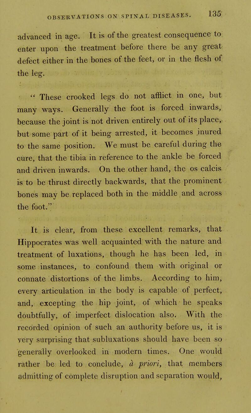 advanced in age. It is of the greatest consequence to enter upon the treatment before there be any great defect either in the bones of the feet, or in the flesh of the leg.  These crooked legs do not afflict in one, but many ways. Generally the foot is forced inwards, because the joint is not driven entirely out of its place,- but some part of it being arrested, it becomes inured to the same position. We must be careful during the cure, that the tibia in reference to the ankle be forced and driven inwards. On the other hand, the os calcis is to be thrust directly backwards, that the prominent boneis may be replaced both in the middle and across the foot. It is clear, from these excellent remarks, that Hippocrates was well acquainted with the nature and treatment of luxations, though he has been led, in some instances, to confound them with original or connate distortions of the limbs. According to him, every articulation in the body is capable of perfect, and, excepting the hip joint, of which he speaks doubtfully, of imperfect dislocation also. With the recorded opinion of such an authority before us, it is very surprising that subluxations should have been so generally overlooked in modern times. One would rather be led to conclude, a priori, that members admitting of complete disruption and separation would,