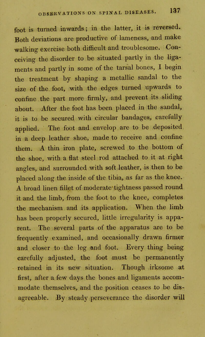 foot is turned inwards; in the latter, it is reversed. Both deviations are productive of lameness, and make walking exercise both difficult and troublesome. Con- ceiving the disorder to be situated partly in the liga- ments and partly in some of the tarsal bones, I begin the treatment by shaping a metallic sandal to the size of the foot, with the edges turned upwards to confine the part more firmly, and prevent its sliding about. After the foot has been placed in the sandal, it is to be secured with circular bandages, carefully applied. The foot and envelop are to be deposited in a deep leather shoe, made to receive and confine them. A thin iron plate, screwed to the bottom of the shoe, with a flat steel rod attached to it at right angles, and surrounded with soft leather, is then to be placed along the inside of the tibia, as far as the knee. A broad linen fillet of moderate tightness passed round it and the limb, from the foot to the knee, completes the mechanism and its application. When the limb has been properly secured, little irregularity is appa- rent. The several parts of the apparatus are to be frequently examined, and occasionally drawn firmer and closer to the leg and foot. Every thing being carefully adjusted, the foot must be permanently retained in its new situation. Though irksome at first, after a few days the bones and ligaments accom- modate themselves, and the position ceases to be dis- agreeable. By steady perseverance the disorder will