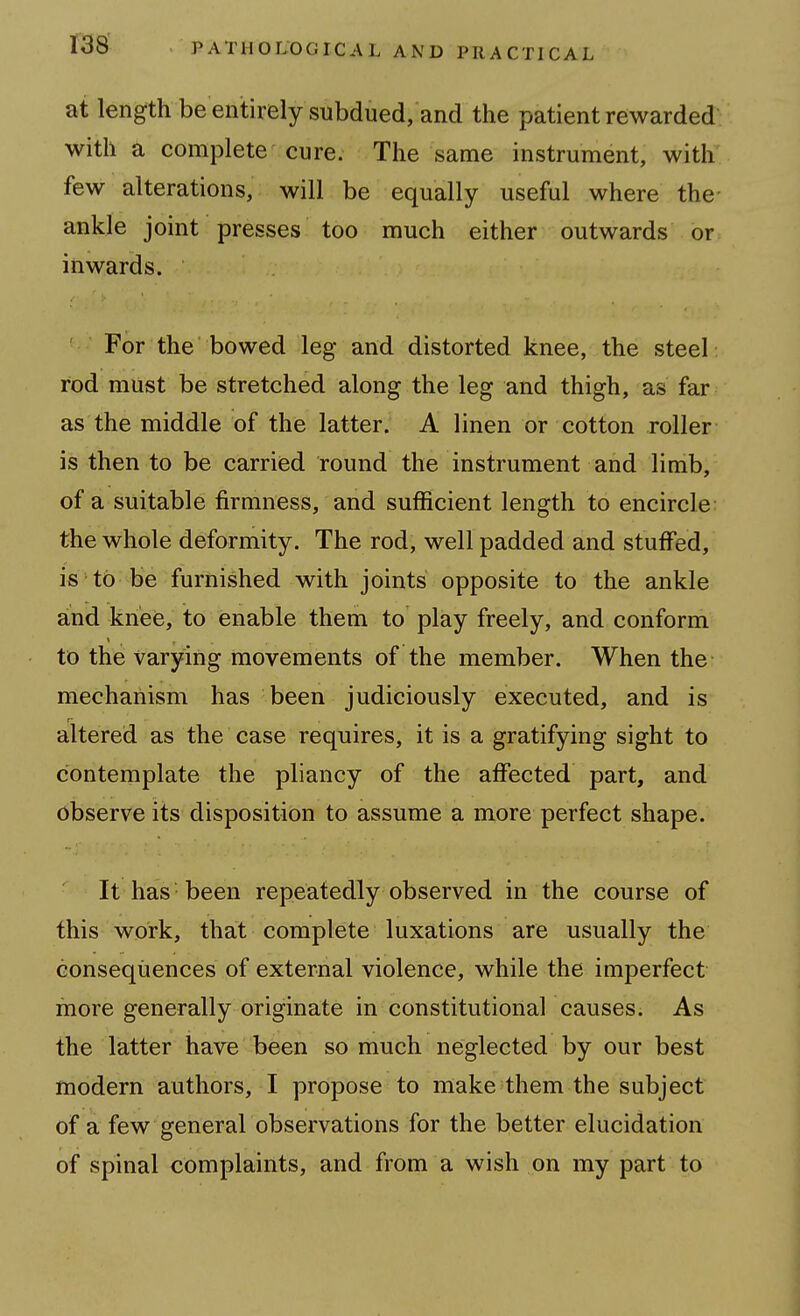 at length be entirely subdued, and the patient rewarded' with a complete cure. The same instrument, with' few alterations, will be equally useful where the- ankle joint presses too much either outwards or inwards. ' For the bowed leg and distorted knee, the steel: rod must be stretched along the leg and thigh, as far as the middle of the latter. A linen or cotton roller is then to be carried round the instrument and limb, of a suitable firmness, and sufficient length to encircle the whole deformity. The rod, well padded and stuffed, is to be furnished with joints opposite to the ankle and knee, to enable them to play freely, and conform to the varying movements of the member. When the mechanism has been judiciously executed, and is altered as the case requires, it is a gratifying sight to contemplate the pliancy of the affected part, and observe its disposition to assume a more perfect shape. It has been repeatedly observed in the course of this work, that complete luxations are usually the consequences of external violence, while the imperfect more generally originate in constitutional causes. As the latter have been so much neglected by our best modern authors, I propose to make them the subject of a few general observations for the better elucidation of spinal complaints, and from a wish on my part to