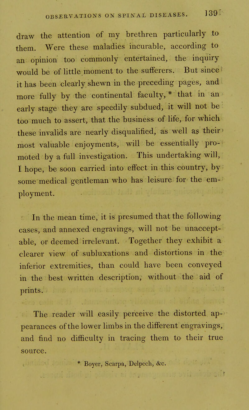 draw the attention of my brethren particularly to them. Were these maladies incurable, according to an opinion too commonly entertained, the inquiry would be of little moment to the sufferers. But since f it has been clearly, shewn in the preceding pages, and more fully by the continental faculty, * that in an early stage they are speedily subdued, it will not be too much to assert, that the business of life, for which these invalids are nearly disqualified, as well as their > most valuable enjoyments, will be essentially pro- moted by a full investigation. This undertaking will, I hope, be soon carried into effect in this country, by; some medical gentleman who has leisure for the em- ployment. In the mean time, it is presumed that the following cases, and annexed engravings, will not be unaccept- able, or deemed irrelevant. Together they exhibit a clearer view of subluxations and distortions in the inferior extremities, than could have been conveyed in the best written description, without the aid of prints. The reader will easily perceive the distorted ap- pearances of the lower limbs in the different engravings, and find no difficulty in tracing them to their true source. * Boyer, Scarpa, Delpech, &c.
