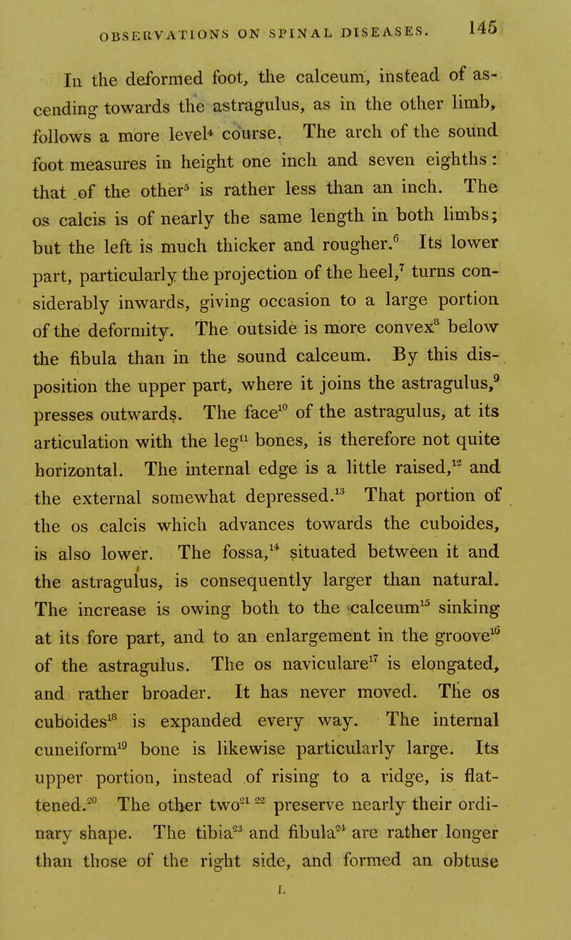 la the deformed foot, tlie calceuni, instead of as- cending towards the astragulus, as in the other limb, follows a more level* course. The arch of the sound foot measures in height one inch and seven eighths: that of the other^ is rather less than an inch. The OS calcis is of nearly the same length in both limbs; but the left is much thicker and rougher.^ Its lower part, particularly the projection of the heel,^ turns con- siderably inwards, giving occasion to a large portion of the deformity. The outside is more convex^ below the fibula than in the sound calceum. By this dis-, position the upper part, where it joins the astragulus,^ presses outwards. The face' of the astragulus, at its articulation with the leg^^ bones, is therefore not quite horizontal. The internal edge is a little raised,'^ and the external somewhat depressed.'^ That portion of the OS calcis which advances towards the cuboides, is also lower. The fossa,'* situated between it and the astragulus, is consequently larger than natural. The increase is owing both to the -calceum'^ sinking at its fore part, and to an enlargement in the groove'^ of the astragulus. The os naviculare^ is elongated, and rather broader. It has never moved. The os cuboides'^ is expanded every way. The internal cuneiform'^ bone is likewise particularly large. Its upper portion, instead of rising to a ridge, is flat- tened.'^ The other two'  preserve nearly their ordi- nary shape. The tibia^ and fibula* are rather longer than those of the right side, and formed an obtuse