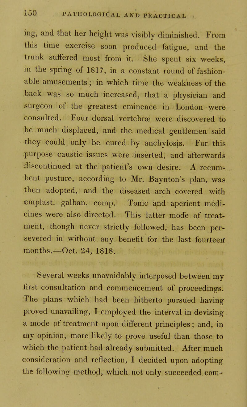 ing, and that her height was visibly diminished. From this time exercise soon produced fatigue, and the trunk suffered most from it. She spent six weeks, in the spring of 1817, in a constant round of fashion- able amusements; in which time the weakness of the back was so much increased, that a physician and surgeon of the greatest eminence in London were consulted. Four dorsal vertebrae were discovered to be much displaced, and the medical gentlemen said they could only be cured by anchylosis. For this purpose caustic issues were inserted, and afterwards discontinued at the patient's own desire. A recum- bent posture, according to Mr. Baynton's plan, was then adopted, and the diseased arch covered with emplast. galban. comp. Tonic and aperient medi- cines were also directed. This latter mode of treat- ment, though never strictly followed, has been per- severed in without any benefit for the last fourteetf months.—Oct. 24, 1818. Several weeks unavoidably interposed between my first consultation and commencement of proceedings. The plans which had been hitherto pursued having proved unavailing, I employed the interval in devising a mode of treatment upon different principles; and, in my opinion, more likely to prove useful than those to which the patient had already submitted. After much consideration and reflection, I decided upon adopting the following method, which not only succeeded com-