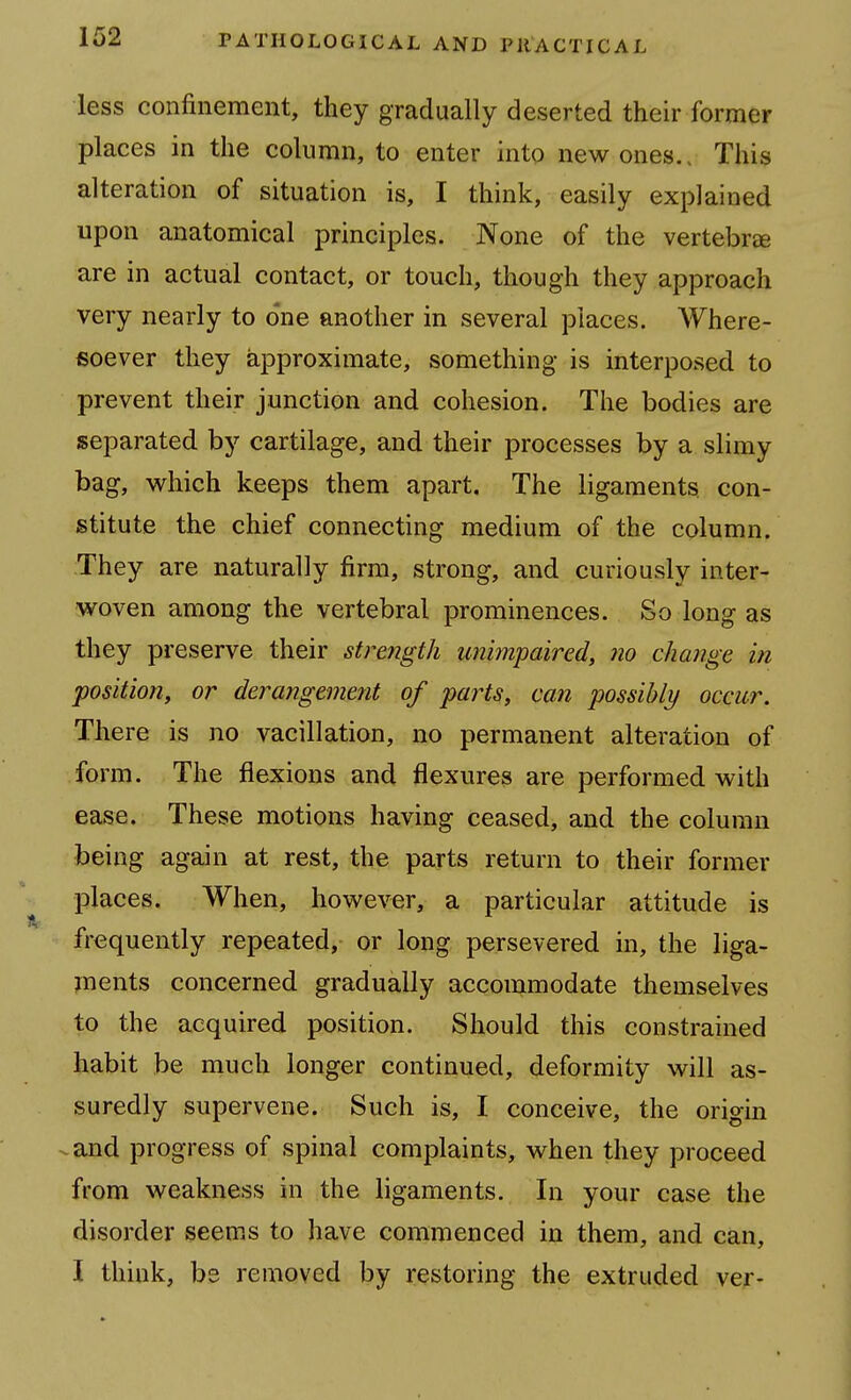 less confinement, they gradually deserted their former places in the column, to enter into new ones.. This alteration of situation is, I think, easily explained upon anatomical principles. None of the vertebree are in actual contact, or touch, though they approach very nearly to one another in several places. Where- isoever they approximate, something is interposed to prevent their junction and cohesion. The bodies are separated by cartilage, and their processes by a slimy bag, which keeps them apart. The ligaments con- stitute the chief connecting medium of the column. They are naturally firm, strong, and curiously inter- woven among the vertebral prominences. So long as they preserve their stre?igth unimpaired, no change in position, or derangement of parts, can possibly occur. There is no vacillation, no permanent alteration of form. The flexions and flexures are performed with ease. These motions having ceased, and the column being again at rest, the parts return to their former places. When, however, a particular attitude is frequently repeated, or long persevered in, the liga- jnents concerned gradually accommodate themselves to the acquired position. Should this constrained habit be much longer continued, deformity will as- suredly supervene. Such is, I conceive, the origm ^and progress of spinal complaints, when they proceed from weakness in the ligaments. In your case the disorder seems to have commenced in them, and can, I think, bs removed by restoring the extruded ver-