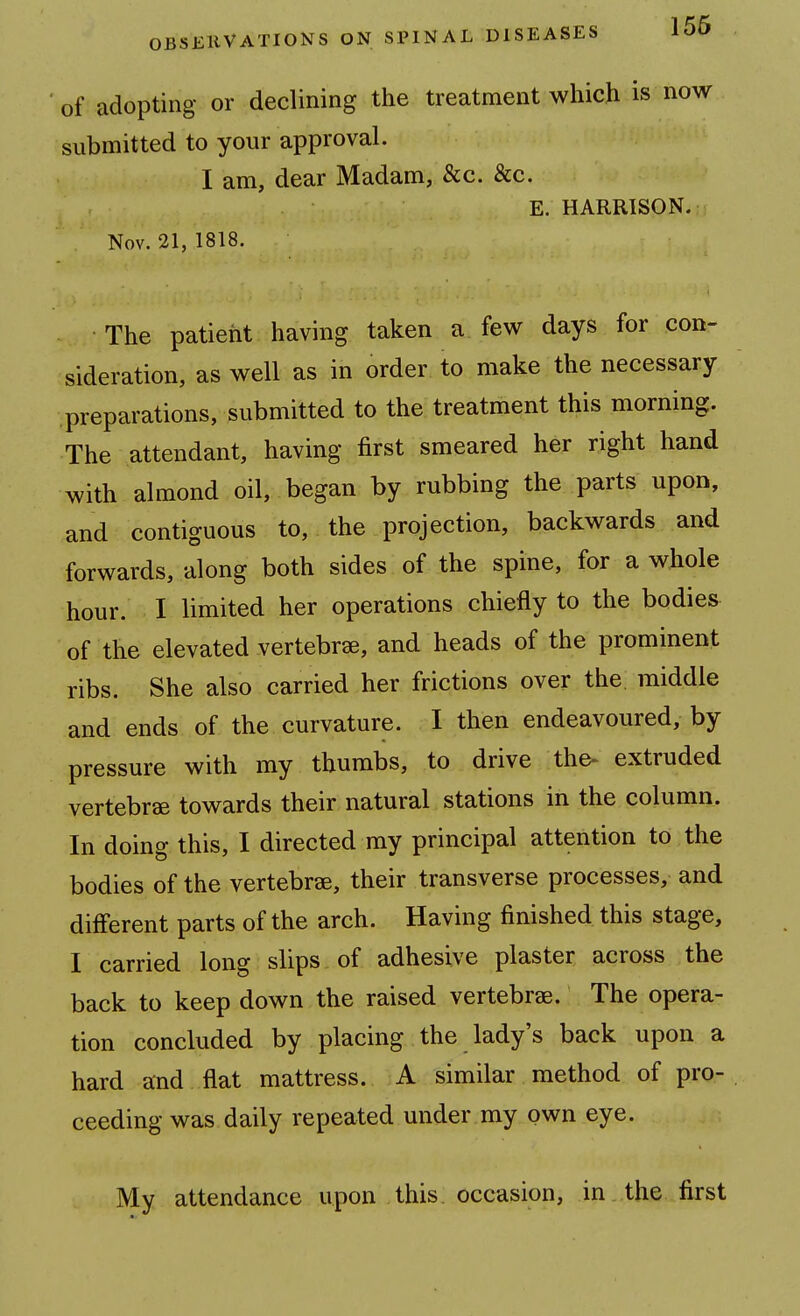 of adopting or declining the treatment which is now submitted to your approval. I am, dear Madam, &c. &c. E. HARRISON. Nov. 21, 1818. The patient having taken a few days for con- sideration, as well as in order to make the necessary preparations, submitted to the treatment this morning. The attendant, having first smeared her right hand with almond oil, began by rubbing the parts upon, and contiguous to, the projection, backwards and forwards, along both sides of the spine, for a whole hour. I limited her operations chiefly to the bodies of the elevated vertebrae, and heads of the prominent ribs. She also carried her frictions over the middle and ends of the curvature. I then endeavoured, by pressure with my thumbs, to drive the- extruded vertebrae towards their natural stations in the column. In doing this, I directed my principal attention to the bodies of the vertebrae, their transverse processes, and different parts of the arch. Having finished this stage, I carried long slips of adhesive plaster across the back to keep down the raised vertebrae. The opera- tion concluded by placing the lady's back upon a hard and flat mattress. A similar method of pro- ceeding was daily repeated under my own eye. My attendance upon this occasion, in the first