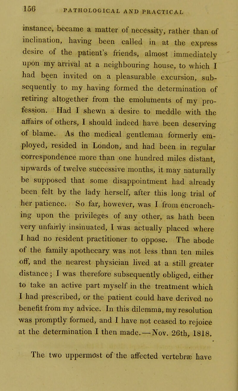 instance, became a matter of necessity, rather than of inclination, having been called in at the express desire of the patient's friends, almost immediately upon my arrival at a neighbouring house, to which I had been invited on a pleasurable excursion, sub- sequently to my having formed the determination of retiring altogether from the emoluments of my pro- fession. Had I shewn a desire to meddle with the affairs of others, I should indeed have been deserving of blame. As the medical gentleman formerly em- ployed, resided in London, and had been in regular correspondence more than one hundred miles distant, upwards of twelve successive months, it may naturally be supposed that some disappointment had already been felt by the lady herself, after this long trial of her patience. So far, however, was I from encroach- ing upon the privileges of any other, as hath been very unfairly insinuated, I was actually placed where I had no resident practitioner to oppose. The abode of the family apothecary was not less than ten miles off, and the nearest physician lived at a still greater distance; I was therefore subsequently obliged, either to take an active part myself in the treatment which I had prescribed, or the patient could have derived no benefit from my advice. In this dilemma, my resolution was promptly formed, and I have not ceased to rejoice at the determination I then made. — Nov. 26th, 1818. The two uppermost of the affected vertebree have