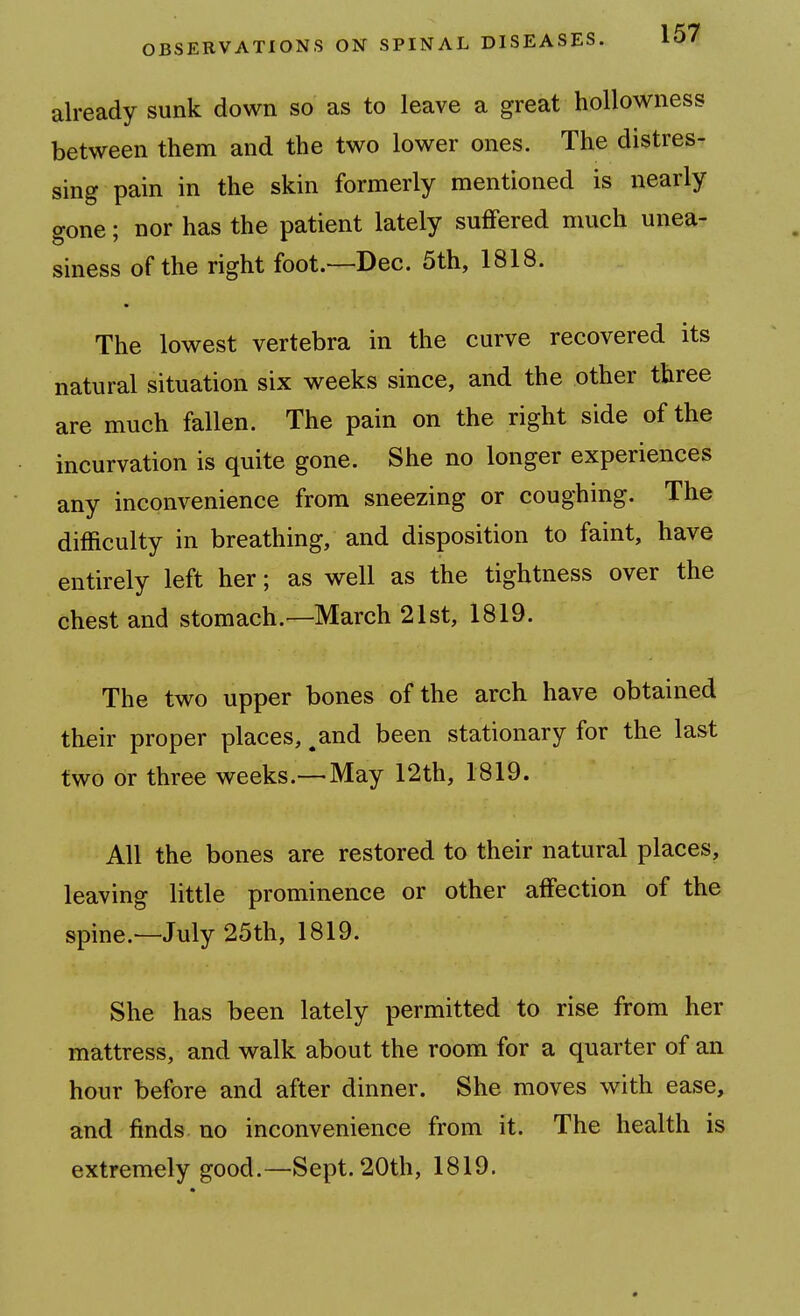 already sunk down so as to leave a great hoUowness between them and the two lower ones. The distres- sing pain in the skin formerly mentioned is nearly gone; nor has the patient lately suffered much unea- siness of the right foot.—Dec. 5th, 1818. The lowest vertebra in the curve recovered its natural situation six weeks since, and the other three are much fallen. The pain on the right side of the incurvation is quite gone. She no longer experiences any inconvenience from sneezing or coughing. The difficulty in breathing, and disposition to faint, have entirely left her; as well as the tightness over the chest and stomach.—March 21st, 1819. The two upper bones of the arch have obtained their proper places, ^and been stationary for the last two or three weeks.— May 12th, 1819. All the bones are restored to their natural places, leaving little prominence or other affection of the spine.—July 25th, 1819. She has been lately permitted to rise from her mattress, and walk about the room for a quarter of an hour before and after dinner. She moves with ease, and finds no inconvenience from it. The health is extremely good.—Sept. 20th, 1819.