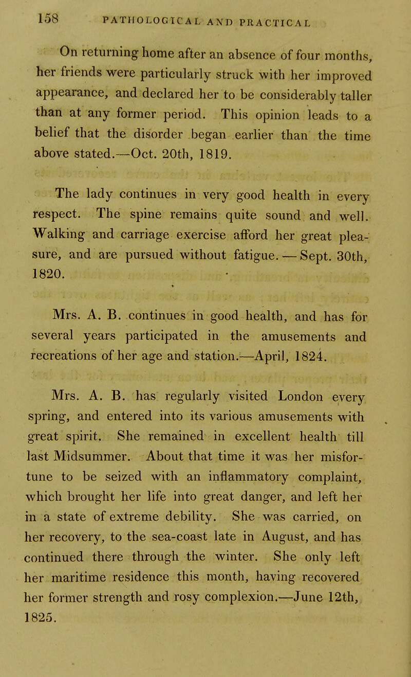 On returning home after an absence of four months, her friends were particularly struck with her improved appearance, and declared her to be considerably taller than at any former period. This opinion leads to a belief that the disorder began earlier than the time above stated.—Oct. 20th, 1819. The lady continues in very good health in every respect. The spine remains quite sound and well. Walking and carriage exercise afford her great plea- sure, and are pursued without fatigue. — Sept. 30th, 1820. Mrs. A. B. continues in good health, and has for several years participated in the amusements and recreations of her age and station.—April, 1824. Mrs. A. B. has regularly visited London every spring, and entered into its various amusements with gTcat spirit. She remained in excellent health till last Midsummer. About that time it was her misfor- tune to be seized with an inflammatory complaint, which brought her life into great danger, and left her ill a state of extreme debility. She was carried, on her recovery, to the sea-coast late in August, and has continued there through the winter. She only left her maritime residence this month, having recovered her former strength and rosy complexion.—June 12th, 1825.