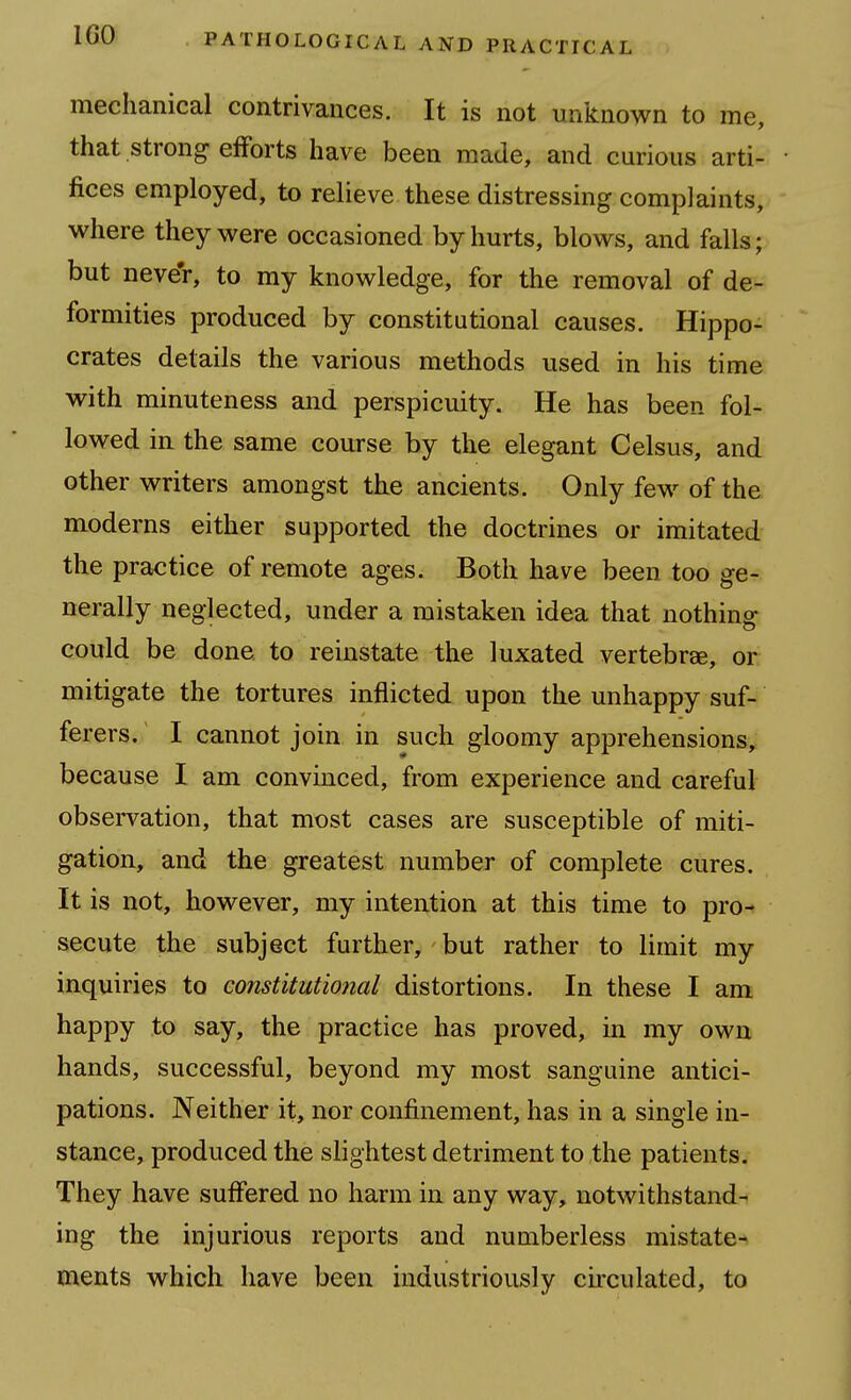 mechanical contrivances. It is not unknown to me, that strong efforts have been made, and curious arti- fices employed, to relieve these distressing complaints, where they were occasioned by hurts, blows, and falls; but never, to my knowledge, for the removal of de- formities produced by constitutional causes. Hippo- crates details the various methods used in his time with minuteness and perspicuity. He has been fol- lowed in the same course by the elegant Celsus, and other writers amongst the ancients. Only few of the moderns either supported the doctrines or imitated the practice of remote ages. Both have been too ge- nerally neglected, under a mistaken idea that nothing could be done to reinstate the luxated vertebrae, or mitigate the tortures inflicted upon the unhappy suf- ferers. I cannot join in such gloomy apprehensions, because I am convinced, from experience and careful obsen^ation, that most cases are susceptible of miti- gation, and the greatest number of complete cures. It is not, however, my intention at this time to pro- secute the subject further, but rather to limit my inquiries to constitutional distortions. In these I am happy to say, the practice has proved, in my own hands, successful, beyond my most sanguine antici- pations. Neither it, nor confinement, has in a single in- stance, produced the slightest detriment to the patients. They have suffered no harm in any way, notwithstand- ing the injurious reports and numberless mistate- ments which have been industriously circulated, to