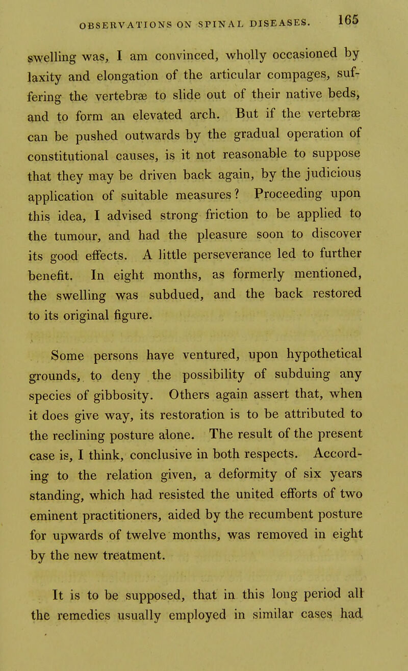swelling was, I am convinced, wholly occasioned by- laxity and elongation of the articular compages, suf- fering the vertebrae to slide out of their native beds, and to form an elevated arch. But if the vertebrae can be pushed outwards by the gradual operation of constitutional causes, is it not reasonable to suppose that they may be driven back again, by the judicious application of suitable measures? Proceeding upon this idea, I advised strong friction to be applied to the tumour, and had the pleasure soon to discover its good elFects. A little perseverance led to further benefit. In eight months, as formerly mentioned, the swelling was subdued, and the back restored to its original figure. Some persons have ventured, upon hypothetical grounds, to deny the possibility of subduing any species of gibbosity. Others again assert that, when it does give way, its restoration is to be attributed to the reclining posture alone. The result of the present case is, I think, conclusive in both respects. Accord- ing to the relation given, a deformity of six years standing, which had resisted the united efforts of two eminent practitioners, aided by the recumbent posture for upwards of twelve months, was removed in eight by the new treatment. It is to be supposed, that in this long period all the remedies usually employed in similar cases had