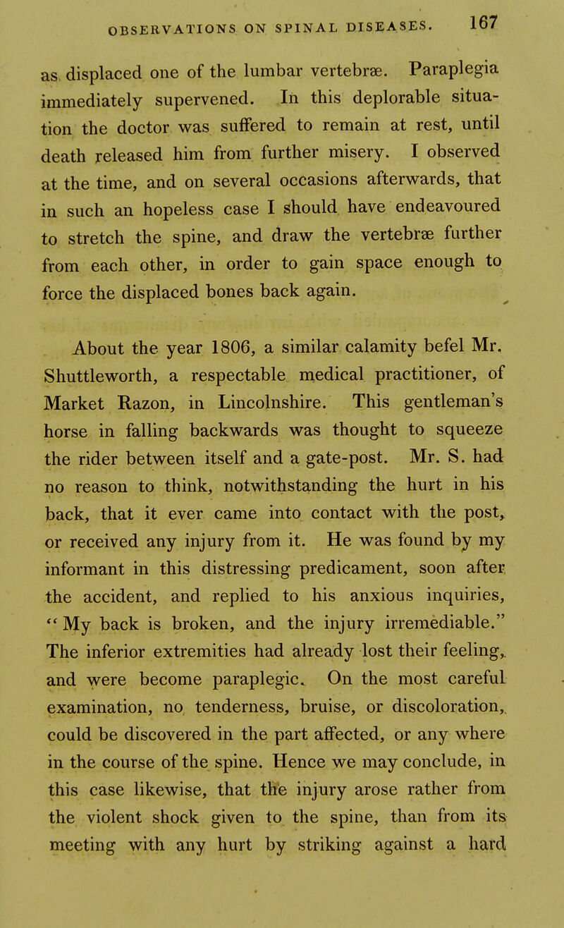 as displaced one of the lumbar vertebrae. Paraplegia immediately supervened. In this deplorable situa- tion the doctor was suffered to remain at rest, until death released him from further misery. I observed at the time, and on several occasions afterwards, that in such an hopeless case I should have endeavoured to stretch the spine, and draw the vertebrae further from each other, in order to gain space enough to force the displaced bones back again. About the year 1806, a similar calamity befel Mr, Shuttleworth, a respectable medical practitioner, of Market Razon, in Lincolnshire. This gentleman's horse in falling backwards was thought to squeeze the rider between itself and a gate-post. Mr. S. had no reason to think, notwithstanding the hurt in his back, that it ever came into contact with the post, or received any injury from it. He was found by my informant in this distressing predicament, soon after the accident, and replied to his anxious inquiries, My back is broken, and the injury irremediable. The inferior extremities had already lost their feeling,, and were become paraplegic. On the most careful examination, no tenderness, bruise, or discoloration,^ could be discovered in the part affected, or any where in the course of the spine. Hence we may conclude, in this case likewise, that the injury arose rather from the violent shock given to the spine, than from its meeting with any hurt by striking against a hard