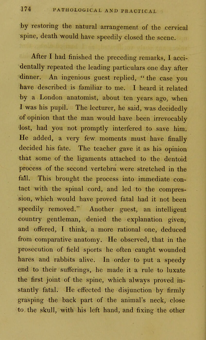 by restoring the natural arrangement of the cervical spine, death would have speedily closed the scene. After I had finished the preceding remarks, I acci- dentally repeated the leading particulars one day after dinner. An ingenious guest replied, the case you have described is familiar to me. I heard it related by a London anatomist, about ten years ago, when I was his pupil. The lecturer, he said, was decidedly of opinion that the man would have been irrevocably lost, had you not promptly interfered to save him. He added, a very few moments must have finally decided his fate. The teacher gave it as his opinion that some of the ligaments attached to the dentoid process of the second vertebra were stretched in the fall. This brought the process into immediate con- tact with the spinal cord, and led to the compres- sion, which would have proved fatal had it not been speedily removed. Another guest, an intelligent country gentleman, denied the explanation given, and offered, I think, a more rational one, deduced from comparative anatomy. He observed, that in the prosecution of field sports he often caught wounded hares and rabbits alive. In order to put a speedy end to their sufferings, he made it a rule to luxate the first joint of the spine, which always proved in- stantly fatal. He effected the disjunction by firmly grasping the back part of the animal's neck, close to the skull, with his left hand, and fixing the other