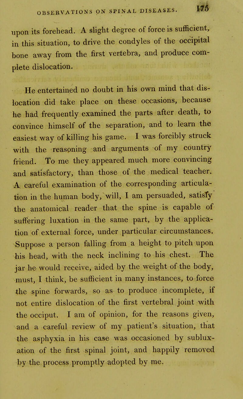 upon its forehead. A slight degree of force is sufficient, in this situation, to drive the condyles of the occipital bone away from the first vertebra, and produce com- plete dislocation. He entertained no doubt in his own mind that dis- location did take place on these occasions, because he had frequently examined the parts after death, to convince himself of the separation, and to learn the easiest way of killing his game. I was forcibly struck with the reasoning and arguments of my country friend. To me they appeared much more convincing and satisfactory, than those of the medical teacher. A careful examination of the corresponding articula- tion in the human body, will, I am persuaded, satisfy the anatomical reader that the spine is capable of suffering luxation in the same part, by the applica- tion of external force, under particular circumstances. Suppose a person falling from a height to pitch upon his head, with the neck inclining to his chest. The jar he would receive, aided by the weight of the body, must, I think, be sufficient in many instances, to force the spine forwards, so as to produce incomplete, if not entire dislocation of the first vertebral joint with the occiput. I am of opinion, for the reasons given, and a careful review of my patient's situation, that the asphyxia in his case was occasioned by sublux- ation of the first spinal joint, and happily removed by the process promptly adopted by me.
