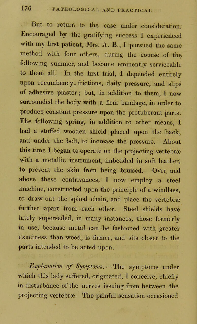 17G But to return to the case under consideration: Encouraged by the gratifying- success I experienced with my first patient, Mrs. A. B., I pursued the same method with four others, during the course of the following summer, and became eminently serviceable to them all. In the first trial, I depended entirely upon recumbency, frictions, daily pressure, and slips of adhesive plaster; but, in addition to them, I now surrounded the body with a firm bandage, in order to produce constant pressure upon the protuberant parts. The following spring, in addition to other means, I had a stuffed wooden shield placed upon the back, and under the belt, to increase the pressure. About this time I began to operate on the projecting vertebrae with a metallic instrument, imbedded in soft leather, to prevent the skin from being bruised. Over and above these contrivances, I now employ a steel machine, constructed upon the principle of a windlass, to draw out the spinal chain, and place the vertebrae further apart from each other. Steel shields have lately superseded, in many instances, those formerly in use, because metal can be fashioned with greater exactness than wood, is firmer, and sits closer to the parts intended to be acted upon. Ej^planation of Symptoms.—The symptoms under which this lady suffered, originated, I conceive, chiefly in disturbance of the nerves issuing from between the projecting vertebrae. The painful sensation occasioned