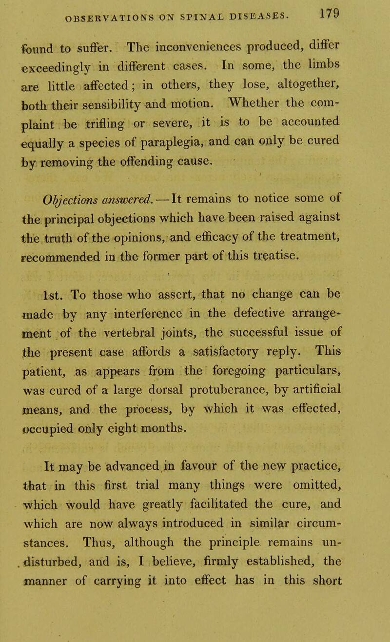 found to suffer. The inconveniences produced, differ exceedingly in different cases. In some, the limbs are little affected; in others, they lose, altogether, both their sensibility and motion. Whether the com- plaint be trifling or severe, it is to be accounted equally a species of paraplegia, and can only be cured by removing the offending cause. Objections answered.—It remains to notice some of the principal objections which have been raised against the truth of the opinions, and efficacy of the treatment, recommended in the former part of this treatise. 1st. To those who assert, that no change can be made by any interference in the defective arrange- ment of the vertebral joints, the successful issue of the present case affords a satisfactory reply. This patient, as appears from the foregoing particulars, was cured of a large dorsal protuberance, by artificial means, and the process, by which it was effected, occupied only eight months. It may be advanced in favour of the new practice, that in this first trial many things were omitted, which would have greatly facilitated the cure, and which are now always introduced in similar circum- stances. Thus, although the principle remains un- . disturbed, and is, I believe, firmly established, the manner of carrying it into effect has in this short