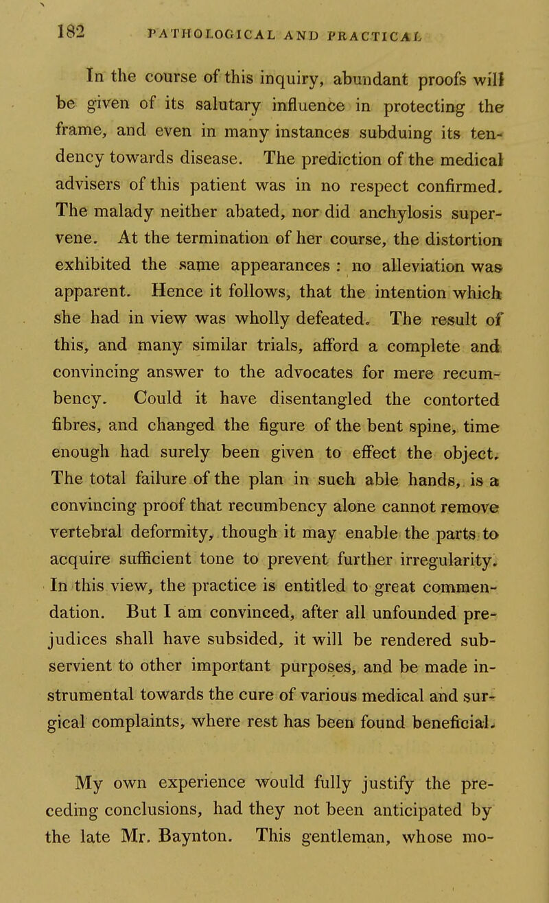 In the course of this inquiry, abundant proofs will be given of its salutary influence in protecting the frame, and even in many instances subduing its ten- dency towards disease. The prediction of the medical advisers of this patient was in no respect confirmed. The malady neither abated, nor did anchylosis super- vene. At the termination of her course, the distortion exhibited the same appearances : no alleviation was apparent. Hence it follows, that the intention which she had in view was wholly defeated. The result of this, and many similar trials, afford a complete and convincing answer to the advocates for mere recum- bency. Could it have disentangled the contorted fibres, and changed the figure of the bent spine, time enough had surely been given to effect the object. The total failure of the plan in such able hands,, is a convincing proof that recumbency alone cannot remove vertebral deformity, though it may enable the parts to acquire sufficient tone to prevent further irregularity* In this view, the practice is entitled to great commen- dation. But I am convinced, after all unfounded pre- judices shall have subsided, it will be rendered sub- servient to other important purposes, and be made in- strumental towards the cure of various medical and sur- gical complaints, where rest has been found beneficial. My own experience would fully justify the pre- ceding conclusions, had they not been anticipated by the late Mr. Baynton. This gentleman, whose mo-