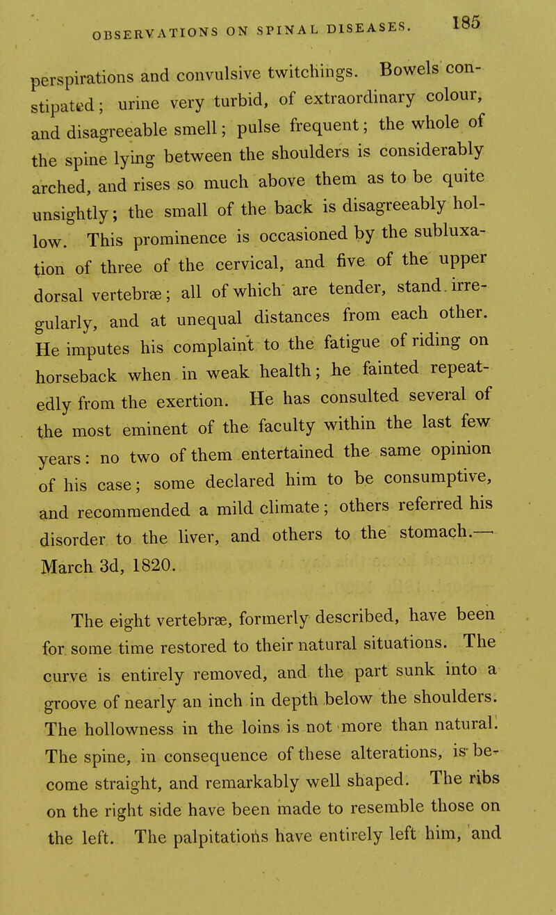 perspirations and convulsive twitchings. Bowels con- stipat«ed; urine very turbid, of extraordinary colour, and disagreeable smell; pulse frequent; the whole of the spine lying between the shoulders is considerably arched, and rises so much above them as to be quite unsightly; the small of the back is disagreeably hol- low. This prominence is occasioned by the subluxa- tion of three of the cervical, and five of the upper dorsal vertebra; all of which are tender, stand, irre- gularly, and at unequal distances from each other. He imputes his complaint to the fatigue of riding on horseback when in weak health; he fainted repeat- edly from the exertion. He has consulted several of the most eminent of the faculty within the last few years: no two of them entertained the same opinion of his case; some declared him to be consumptive, and recommended a mild climate; others referred his disorder to the liver, and others to the stomach.— March 3d, 1820. The eight vertebrae, formerly described, have been for some time restored to their natural situations. The curve is entirely removed, and the part sunk into a groove of nearly an inch in depth below the shoulders. The hollowness in the loins is not more than natural: The spine, in consequence of these alterations, is-be- come straight, and remarkably well shaped. The ribs on the right side have been made to resemble those on the left. The palpitatiotis have entirely left him, and