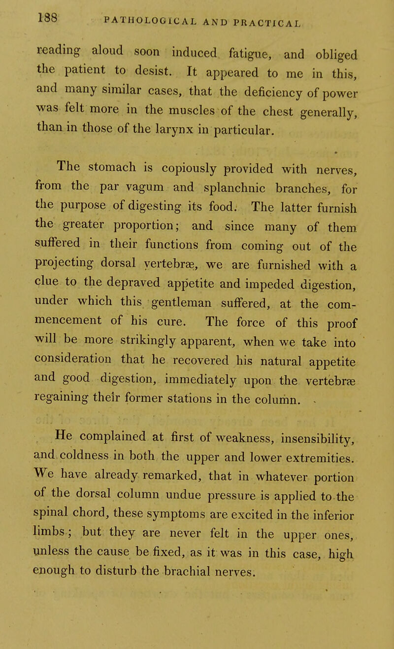 reading aloud soon induced fatigue, and obliged the patient to desist. It appeared to me in this, and many similar cases, that the deficiency of power was felt more in the muscles of the chest generally, than in those of the larynx in particular. The stomach is copiously provided with nerves, from the par vagum and splanchnic branches, for the purpose of digesting its food. The latter furnish the greater proportion; and since many of them suffered in their functions from coming out of the projecting dorsal vertebrae, we are furnished with a clue to the depraved appetite and impeded digestion, under which this gentleman suffered, at the com- mencement of his cure. The force of this proof will be more strikingly apparent, when we take into consideration that he recovered his natural appetite and good digestion, immediately upon the vertebra regaining their former stations in the colurhn. > He complained at first of weakness, insensibility, and, coldness in both the upper and lower extremities. We have already remarked, that in whatever portion of the dorsal column undue pressure is applied to the spinal chord, these symptoms are excited in the inferior limbs; but they are never felt in the upper ones, unless the cause be fixed, as it was in this case, high enough to disturb the brachial nerves.