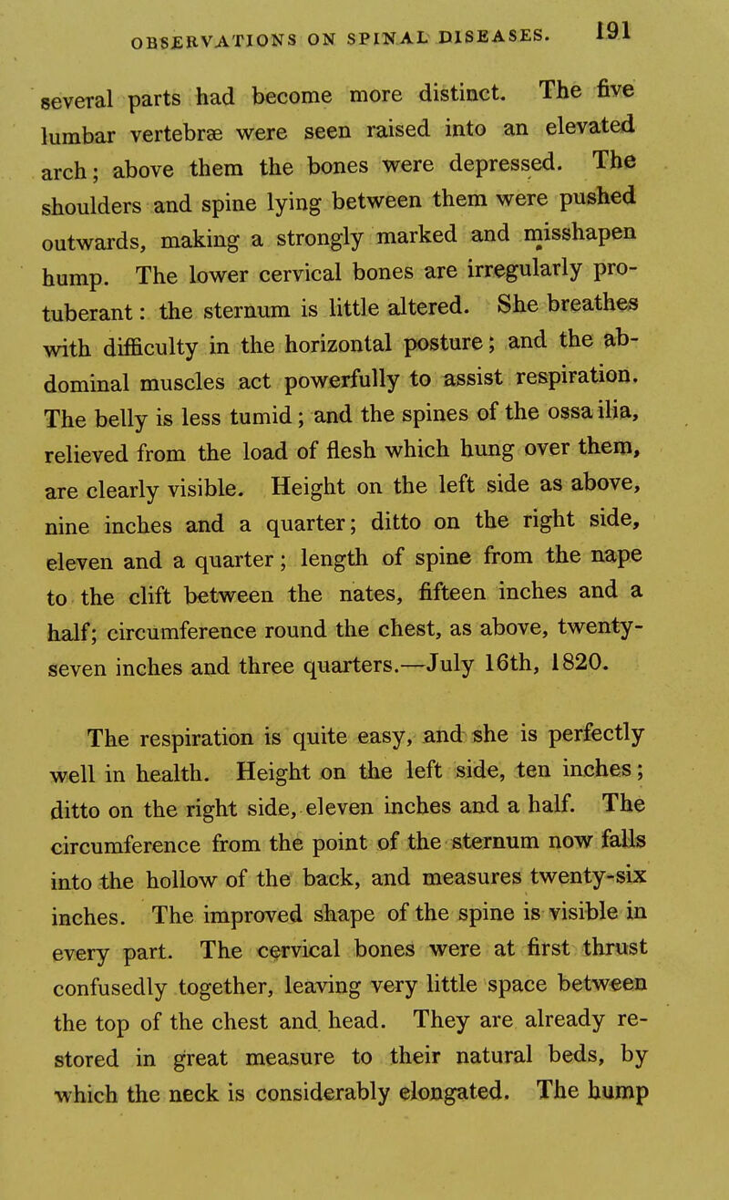 several parts had become more distinct. The five lumbar vertebrse were seen raised into an elevated arch; above them the bones were depressed. The shoulders and spine lying between them were pushed outwards, making a strongly marked and misshapen hump. The lower cervical bones are irregularly pro- tuberant : the sternum is little altered. She breathes with difficulty in the horizontal posture; and the ab- dominal muscles act powerfully to assist respiration. The belly is less tumid; and the spines of the ossailia, relieved from the load of flesh which hung over them, are clearly visible. Height on the left side as above, nine inches and a quarter; ditto on the right side, eleven and a quarter; length of spine from the nape to the clift between the nates, fifteen inches and a half; circumference round the chest, as above, twenty- seven inches and three quarters.—July 16th, 1820. The respiration is quite easy, and she is perfectly well in health. Height on the left side, ten inches; ditto on the right side, eleven mches and a half. The circumference from the point of the sternum now falls into the hollow of the back, and measures twenty-six inches. The improved shape of the spine is visible in every part. The cervical bones were at first thrust confusedly together, leaving very little space between the top of the chest and head. They are already re- stored in great measure to their natural beds, by which the neck is considerably elongated. The hump