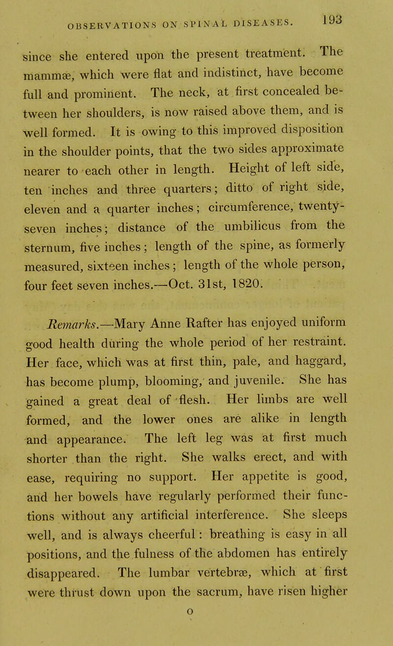 since she entered upon the present treatment. The mammEe, which were flat and indistinct, have become full and prominent. The neck, at first concealed be- tween her shoulders, is now raised above them, and is well formed. It is owing to this improved disposition in the shoulder points, that the two sides approximate nearer to each other in length. Height of left side, ten inches and three quarters; ditto of right side, eleven and a quarter inches; circumference, twenty- seven inches; distance of the umbilicus from the sternum, five inches; length of the spine, as formerly measured, sixteen inches; length of the whole person, four feet seven inches.—Oct. 31st, 1820. Remarks.—M'axY Anne Rafter has enjoyed uniform good health during the whole period of her restraint. Her face, which was at first thin, pale, and haggard, has become plump, blooming, and juvenile. She has gained a great deal of flesh. Her limbs are well formed, and the lower ones are alike in length and appearance. The left leg was at first much shorter than the right. She walks erect, and with ease, requiring no support. Her appetite is good, arid her bowels have regularly performed their func- tions without any artificial interference. She sleeps well, and is always cheerful: breathing is easy in all positions, and the fulness of the abdomen has entirely disappeared. The lumbar vertebrae, which at first were thrust down upon the sacrum, have risen higher o
