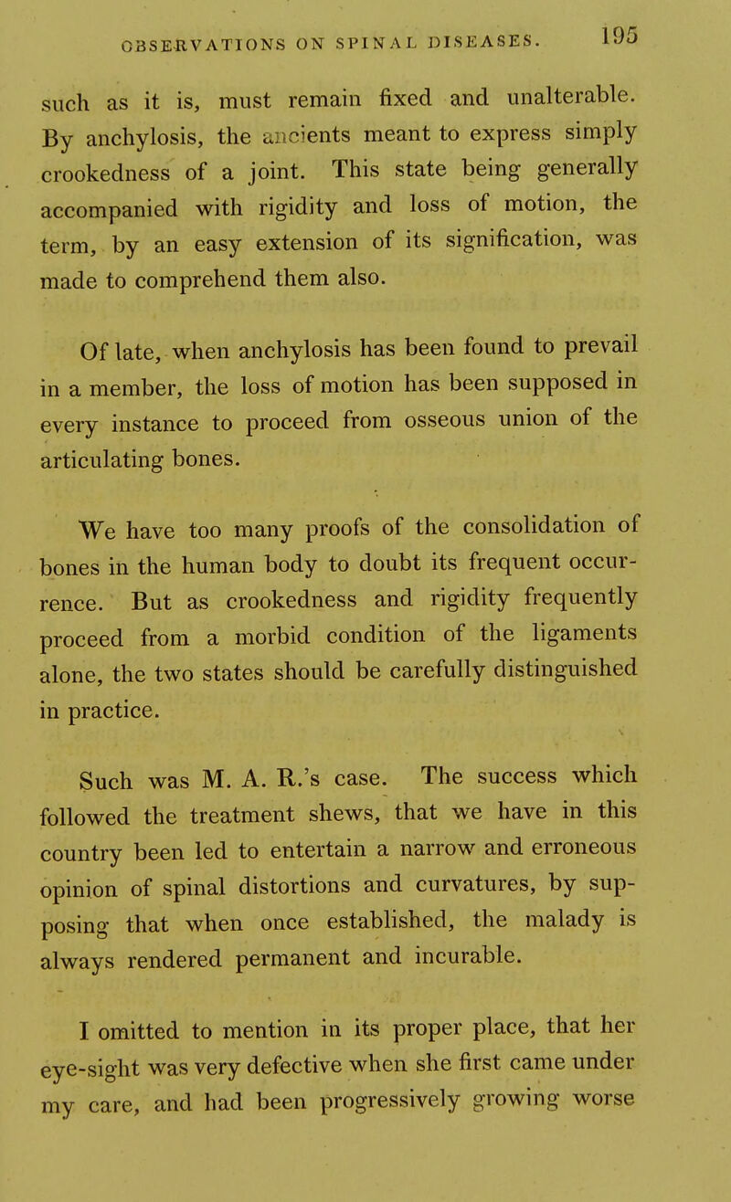 such as it is, must remain fixed and unalterable. By anchylosis, the ancients meant to express simply crookedness of a joint. This state being generally accompanied with rigidity and loss of motion, the term, by an easy extension of its signification, was made to comprehend them also. Of late, when anchylosis has been found to prevail in a member, the loss of motion has been supposed in every instance to proceed from osseous union of the articulating bones. We have too many proofs of the consolidation of bones in the human body to doubt its frequent occur- rence. But as crookedness and rigidity frequently proceed from a morbid condition of the ligaments alone, the two states should be carefully distinguished in practice. Such was M. A. R.'s case. The success which followed the treatment shews, that we have in this country been led to entertain a narrow and erroneous opinion of spinal distortions and curvatures, by sup- posing that when once established, the malady is always rendered permanent and incurable. I omitted to mention in its proper place, that her eye-sight was very defective when she first came under my care, and had been progressively growing worse